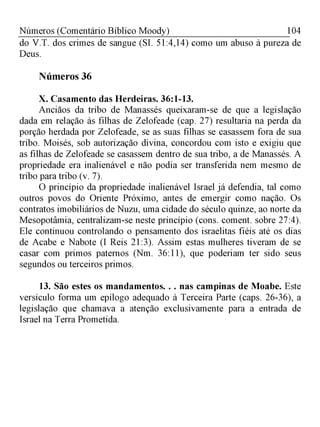 Números (Comentário Bíblico Moody) 104
do V.T. dos crimes de sangue (SI. 51:4,14) como um abuso à pureza de
Deus.
Números 36
X. Casamento das Herdeiras. 36:1-13.
Anciãos da tribo de Manassés queixaram-se de que a legislação
dada em relação às filhas de Zelofeade (cap. 27) resultaria na perda da
porção herdada por Zelofeade, se as suas filhas se casassem fora de sua
tribo. Moisés, sob autorização divina, concordou com isto e exigiu que
as filhas de Zelofeade se casassem dentro de sua tribo, a de Manassés. A
propriedade era inalienável e não podia ser transferida nem mesmo de
tribo para tribo (v. 7).
O princípio da propriedade inalienável Israel já defendia, tal como
outros povos do Oriente Próximo, antes de emergir como nação. Os
contratos imobiliários de Nuzu, uma cidade do século quinze, ao norte da
Mesopotâmia, centralizam-se neste princípio (cons. coment. sobre 27:4).
Ele continuou controlando o pensamento dos israelitas fiéis até os dias
de Acabe e Nabote (I Reis 21:3). Assim estas mulheres tiveram de se
casar com primos paternos (Nm. 36:11), que poderiam ter sido seus
segundos ou terceiros primos.
13. São estes os mandamentos. . . nas campinas de Moabe. Este
versículo forma um epílogo adequado à Terceira Parte (caps. 26-36), a
legislação que chamava a atenção exclusivamente para a entrada de
Israel na Terra Prometida.
 