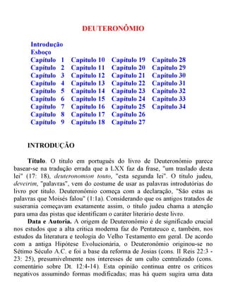 DEUTERONÔMIO
Capítulo 28
Capítulo 29
Capítulo 30
Capítulo 31
Capítulo 32
Capítulo 33
Capítulo 34
Capítulo 19
Capítulo 20
Capítulo 21
Capítulo 22
Capítulo 23
Capítulo 24
Capítulo 25
Capítulo 26
Capítulo 27
Capítulo 10
Capítulo 11
Capítulo 12
Capítulo 13
Capítulo 14
Capítulo 15
Capítulo 16
Capítulo 17
Capítulo 18
Introdução
Esboço
Capítulo 1
Capítulo 2
Capítulo 3
Capítulo 4
Capítulo 5
Capítulo 6
Capítulo 7
Capítulo 8
Capítulo 9
INTRODUÇÃO
Título. O título em português do livro de Deuteronômio parece
basear-se na tradução errada que a LXX faz da frase, "um traslado desta
lei" (17: 18), deuteronomion touto, "esta segunda lei". O título judeu,
deveirim, "palavras", vem do costume de usar as palavras introdutórias do
livro por título. Deuteronômio começa com a declaração, "São estas as
palavras que Moisés falou" (1:1a). Considerando que os antigos tratados de
suserania começavam exatamente assim, o título judeu chama a atenção
para uma das pistas que identificam o caráter literário deste livro.
Data e Autoria. A origem de Deuteronômio é de significado crucial
nos estudos que a alta crítica moderna faz do Pentateuco e, também, nos
estudos da literatura e teologia do Velho Testamento em geral. De acordo
com a antiga Hipótese Evolucionária, o Deuteronômio originou-se no
Sétimo Século A.C. e foi a base da reforma de Josias (cons. II Reis 22:3 -
23: 25), presumivelmente nos interesses de um culto centralizado (cons.
comentário sobre Dt. 12:4-14). Esta opinião continua entre os críticos
negativos assumindo formas modificadas; mas há quem sugira uma data
 