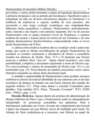 2Deuteronômio (Comentário Bíblico Moody)
pós-exílica, e outros ainda remontam a origem da legislação deuteronômica
à primeira monarquia e até ao período pré-monárquico. Significativo para a
estipulação da data em diversos documentos alegados ao Pentateuco é a
tendência de explicar-se o suposto conflito de seus preceitos, não
recorrendo a uma longa evolução cronológica, mas estipulando-lhes
diferentes fontes geográficas e culturais. Deuteronômio, particularmente,
então, remonta a sua origem a um santuário siquemita. Em vez de associar
Deuteronômio com os quatro primeiros livros do Pentateuco, a maneira
moderna de encarar o assunto pensa em termos de um Tetrateuco e de uma
tradição deuteronômica literário-histórica compreendendo todos os livros
desde Deuteronômio até II Reis.
A cultura cristã ortodoxa moderna alia-se à tradição cristã e judia mais
antiga, que aceita as diretas reivindicações do próprio Deuteronômio de
constituir os exórdios cerimoniais e derradeiros de Moisés à assembléia
israelita nas planícies de Moabe. Deut. 31:9 e 24 declaram que Moisés
escreveu e também falou "esta lei". Algum oficial teocrático, com toda
probabilidade, completou o documento registrando a morte de Moisés (cap.
34) e provavelmente o cântico do testemunho de Moisés (cap. 32) e o seu
testemunho (cap. 33). Possivelmente ele também acrescentou certos outros
elementos resumidos ao esboço deste documento legal.
A unidade e autenticidade do Deuteronômio como produto mosaico
confirma-se através da notável identidade de sua estrutura com as do tipo
suserânico de aliança ou tratados em sua forma clássica dos meados do
segundo milênio A.C. (Veja notas abaixo e consulte Comentário para
detalhes. Veja também M.G. Kline, "Dynastic Covenant", WTJ, XXIII
(Nov. 1960),1, págs. 1-15).
Ocasião Histórica. Apenas dentro da estrutura da administração da
aliança redentora de Deus é que o Deuteronômio pode ser adequadamente
interpretado. As promessas concedidas aos patriarcas, final e
inteiramente realizadas em Cristo, tiveram um cumprimento provisional
e típico nas alianças em que Moisés serviu de mediador para Israel. Na
Aliança do Sinai estabeleceu-se a teocracia, com Moisés no papel de
 