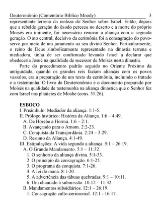 3Deuteronômio (Comentário Bíblico Moody)
representante terreno da realeza do Senhor sobre Israel. Então, depois
que a rebelde geração do êxodo pereceu no deserto e a morte do próprio
Moisés era iminente, foi necessário renovar a aliança com a segunda
geração. O ato central, decisivo da cerimônia foi a consagração do povo-
servo por meio de um juramento ao seu divino Senhor. Particularmente,
o reino de Deus simbolicamente representado na dinastia terrena e
mediadora, tinha de ser confirmado levando Israel a declarar que
obedeceria Josué na qualidade de sucessor de Moisés nesta dinastia.
Parte do procedimento padrão seguido no Oriente Próximo da
antiguidade, quando os grandes reis faziam alianças com os povos
vassalos, era a preparação de um texto da cerimônia, incluindo o tratado
e a testemunha. O livro de Deuteronômio é o documento preparado por
Moisés na qualidade de testemunha na aliança dinástica que o Senhor fez
com Israel nas planícies de Moabe (cons. 31:26).
ESBOÇO
I. Preâmbulo: Mediador da aliança. 1:1-5.
II. Prólogo histórico: História da Aliança. 1:6 - 4:49.
A. De Horebe a Hormá. 1:6 - 2:1.
B. Avançando para o Arnom. 2:2-23.
C. Conquista da Transjordânia. 2:24 - 3:29.
D. Resumo da Aliança. 4:1-49.
III. Estipulações: A vida segundo a aliança. 5:1 - 26:19.
A. O Grande Mandamento. 5:1 - 11:32.
1. O senhorio da aliança divina. 5:1-33.
2. O princípio da consagração. 6:1-25.
3. O programa da conquista. 7:1-26.
4. A lei do maná. 8:1-20.
5. A advertência das tábuas quebradas. 9:1 - 10:11.
6. Um chamado à submissão. 10:12 - 11:32.
B. Mandamentos subsidiários. 12:1 - 26:19.
1. Consagração culto-cerimonial. 12:1 - 16:17.
 