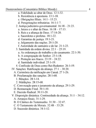 4Deuteronômio (Comentário Bíblico Moody)
a. Fidelidade ao altar de Deus. 12:1-32.
b. Resistência à apostasia. 13:1-18.
c. Obrigações filiais. 14:1 - 15:23.
d. Peregrinações tributárias. 16:1-1 7.
2. Justiça judiciário-governamental. 16:18 - 21:23.
a. Juízos e o altar de Deus. 16:18 - 17:13.
b. Reis e a aliança de Deus. 17:14-20.
c. Sacerdotes e profetas. 18:1-22.
d. Garantias de justiça. 19:1-21.
e. Julgamento das nações. 20:1-20.
f. Autoridade do santuário e do lar. 21:1-23.
3. Santidade da ordem divina. 22:1 - 25:19.
a. As ordenanças do trabalho e do casamento. 22:1-30.
b. A congregação do Senhor. 23:1-18.
c. Proteção aos fracos. 23:19 - 24:22.
d. Santidade individual. 25:1-19.
4. Confissão de Deus como Rei-Redentor. 26:1-19.
IV. Sanções: Ratificação da aliança. 27:1 - 30:20.
A. Cerimônia da ratificação em Canaã. 27 1-26.
B. Proclamação das sanções. 28:1-68.
1. Bênçãos. 28:1-14.
2. Maldições. 28:15-68.
C. Convocação para o juramento da aliança. 29:1-29.
D. Restauração Final. 30:1-10.
E. Decisão Radical. 30:11-20.
V. Disposição dinástica: Continuidade da aliança. 31:1 - 34:12.
A. Arranjos finais. 31:1-29.
B. O Cântico do Testemunho. 31:30 - 32:47.
C. O Testamento de Moisés. 32:48 - 33:29.
D. Sucessão dinástica. 34:1-12.
 