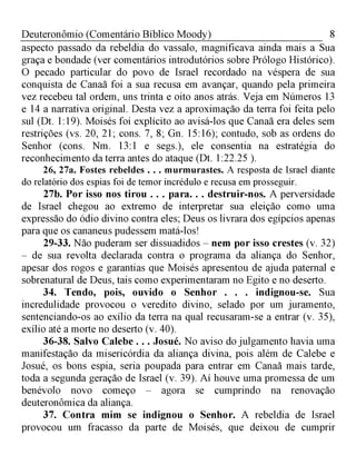 8Deuteronômio (Comentário Bíblico Moody)
aspecto passado da rebeldia do vassalo, magnificava ainda mais a Sua
graça e bondade (ver comentários introdutórios sobre Prólogo Histórico).
O pecado particular do povo de Israel recordado na véspera de sua
conquista de Canaã foi a sua recusa em avançar, quando pela primeira
vez recebeu tal ordem, uns trinta e oito anos atrás. Veja em Números 13
e 14 a narrativa original. Desta vez a aproximação da terra foi feita pelo
sul (Dt. 1:19). Moisés foi explícito ao avisá-los que Canaã era deles sem
restrições (vs. 20, 21; cons. 7, 8; Gn. 15:16); contudo, sob as ordens do
Senhor (cons. Nm. 13:1 e segs.), ele consentia na estratégia do
reconhecimento da terra antes do ataque (Dt. 1:22.25 ).
26, 27a. Fostes rebeldes . . . murmurastes. A resposta de Israel diante
do relatório dos espias foi de temor incrédulo e recusa em prosseguir.
27b. Por isso nos tirou . . . para. . . destruir-nos. A perversidade
de Israel chegou ao extremo de interpretar sua eleição como uma
expressão do ódio divino contra eles; Deus os livrara dos egípcios apenas
para que os cananeus pudessem matá-los!
29-33. Não puderam ser dissuadidos - nem por isso crestes (v. 32)
- de sua revolta declarada contra o programa da aliança do Senhor,
apesar dos rogos e garantias que Moisés apresentou de ajuda paternal e
sobrenatural de Deus, tais como experimentaram no Egito e no deserto.
34. Tendo, pois, ouvido o Senhor . . . indignou-se. Sua
incredulidade provocou o veredito divino, selado por um juramento,
sentenciando-os ao exílio da terra na qual recusaram-se a entrar (v. 35),
exílio até a morte no deserto (v. 40).
36-38. Salvo Calebe . . . Josué. No aviso do julgamento havia uma
manifestação da misericórdia da aliança divina, pois além de Calebe e
Josué, os bons espia, seria poupada para entrar em Canaã mais tarde,
toda a segunda geração de Israel (v. 39). Aí houve uma promessa de um
benévolo novo começo - agora se cumprindo na renovação
deuteronômica da aliança.
37. Contra mim se indignou o Senhor. A rebeldia de Israel
provocou um fracasso da parte de Moisés, que deixou de cumprir
 