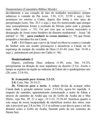 9Deuteronômio (Comentário Bíblico Moody)
devidamente a sua vocação de tipo de mediador messiânico sempre
submisso à vontade do Pai (cons. 3:26; 4:21; 32:50 e segs.). Isto
aconteceu no retorno a Cades, depois dos trinta e oito anos de
peregrinação (cons. Nm. 20:1 e segs.), mas foi mencionado aqui porque
suas conseqüências foram a exclusão de Moisés junto com a geração
mais velha (cons. v. 35). Foi por isso que se tornou necessário a
designação de Josué como herdeiro da dinastia mediatorial - Josué "ali
entrará" (v. 38) - para conduzir os vossos meninos (v. 39) que foram
poupados e introduzi-los em Canaã.
1:41 - 2:1 Depois que o povo de Israel revoltou-se contra a vontade
do Senhor com um assalto presunçoso e desastroso a Canaã, na vã
esperança de escapar do veredito de Deus (1:41-44; cons. Nm. 14:40 e
segs.), permaneceu um pouco em Cades (v. 46).
Deuteronômio 2
Depois, conforme Deus ordenou (1:40; cons. Nm. 14:25),
peregrinaram na direção de suas sepulturas no deserto (2:1a). Assim o
tempo se esgotou na região ao sudoeste de Edom até o quadragésimo ano
(2b; cons. 2:14-16).
B. Avançando para Arnom. 2:2-23.
2-8. Cons. Nm. 20:14-21.
3b. Virai-vos para o norte. A ordem divina de avançar sobre
Canaã dada à geração anterior (cons. 2:14-16), agora foi repetida. A
respeito do caminho, aparentemente contornando o norte de Edom e
através do caminho de Arabá que vai do Golfo de Ácaba até o Mar
Morto, veja Nm. 20: 21 e segs.; 21:1-12; 33:36-44. Incerteza quanto à
rota surge de nossa incapacidade de identificar muitos dos sítios, mas
não é provável que 2:8 ou Nm. 21:4 se refiram a um desvio para o sul tão
distante como o Golfo de Ácaba, fazendo parte de um contorno do
Monte Seir.
 
