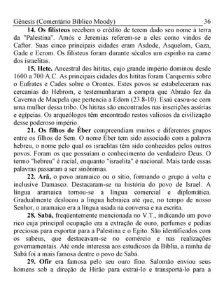 36Gênesis (Comentário Bíblico Moody)
14. Os filisteus recebem o crédito de terem dado seu nome à terra
da "Palestina". Amós e Jeremias referem-se a eles como vindos de
Caftor. Suas cinco principais cidades eram Asdode, Asquelom, Gaza,
Gade e Ecrom. Os filisteus foram durante séculos um espinho na carne
dos israelitas.
15. Hete. Ancestral dos hititas, cujo grande império dominou desde
1600 a 700 A.C. As principais cidades dos hititas foram Carquemis sobre
o Eufrates e Cades sobre o Orontes. Estes povos se estabeleceram nas
cercanias do Hebrom, e testemunharam a compra que Abraão fez da
Caverna de Macpela que pertencia a Edom (23.8-10). Esaú casou-se com
uma mulher dessa tribo. Os hititas são encontrados nas inscrições assírias
e egípcias. Os arqueólogos têm encontrado restos valiosos da civilização
desse poderoso império.
21. Os filhos de Éber compreendiam muitos e diferentes grupos
entre os filhos de Sem. O nome Éber tem sido associado com a palavra
hebreu, o nome pelo qual os israelitas têm sido conhecidos pelos outros
povos. Foram os que possuíam o conhecimento do verdadeiro Deus. O
termo "hebreu" é racial, enquanto "israelita" é nacional. Mais tarde essas
palavras passaram a ser sinônimas.
22. Arã, o povo aramaico ou o sítio, formando o grupo à volta e
inclusive Damasco. Destacaram-se na história do povo de Israel. A
língua aramaica tornou-se a língua comercial e diplomática.
Gradualmente deslocou a língua hebraica até que, no tempo de nosso
Senhor, o aramaico era a língua usada na conversa e na escrita.
28. Sabá, freqüentemente mencionada no V.T., indicando um povo
rico cuja principal ocupação era a extração de ouro, perfumes e pedias
preciosas para exportar para a Palestina e o Egito. São identificados com
os sabeus, que destacavam-se no comércio e nas realizações
governamentais. Até onde interessa aos estudiosos da Bíblia, a rainha de
Sabá foi a mais famosa dentre o povo de Sabá.
29. Ofir era famosa pelo seu ouro fino. Salomão enviou seus
homens sob a direção de Hirão para extraí-lo e transportá-lo para a
 