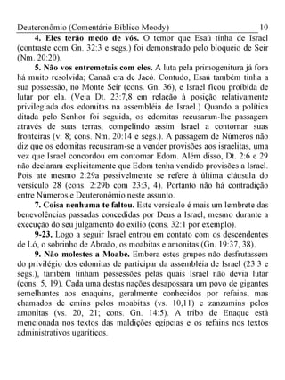 10Deuteronômio (Comentário Bíblico Moody)
4. Eles terão medo de vós. O temor que Esaú tinha de Israel
(contraste com Gn. 32:3 e segs.) foi demonstrado pelo bloqueio de Seir
(Nm. 20:20).
5. Não vos entremetais com eles. A luta pela primogenitura já fora
há muito resolvida; Canaã era de Jacó. Contudo, Esaú também tinha a
sua possessão, no Monte Seir (cons. Gn. 36), e Israel ficou proibida de
lutar por ela. (Veja Dt. 23:7,8 em relação à posição relativamente
privilegiada dos edomitas na assembléia de Israel.) Quando a política
ditada pelo Senhor foi seguida, os edomitas recusaram-lhe passagem
através de suas terras, compelindo assim Israel a contornar suas
fronteiras (v. 8; cons. Nm. 20:14 e segs.). A passagem de Números não
diz que os edomitas recusaram-se a vender provisões aos israelitas, uma
vez que Israel concordou em contornar Edom. Além disso, Dt. 2:6 e 29
não declaram explicitamente que Edom tenha vendido provisões a Israel.
Pois até mesmo 2:29a possivelmente se refere à última cláusula do
versículo 28 (cons. 2:29b com 23:3, 4). Portanto não há contradição
entre Números e Deuteronômio neste assunto.
7. Coisa nenhuma te faltou. Este versículo é mais um lembrete das
benevolências passadas concedidas por Deus a Israel, mesmo durante a
execução do seu julgamento do exílio (cons. 32:1 por exemplo).
9-23. Logo a seguir Israel entrou em contato com os descendentes
de Ló, o sobrinho de Abraão, os moabitas e amonitas (Gn. 19:37, 38).
9. Não molestes a Moabe. Embora estes grupos não desfrutassem
do privilégio dos edomitas de participar da assembléia de Israel (23:3 e
segs.), também tinham possessões pelas quais Israel não devia lutar
(cons. 5, 19). Cada uma destas nações desapossara um povo de gigantes
semelhantes aos enaquins, geralmente conhecidos por refains, mas
chamados de emins pelos moabitas (vs. 10,11) e zanzumins pelos
amonitas (vs. 20, 21; cons. Gn. 14:5). A tribo de Enaque está
mencionada nos textos das maldições egípcias e os refains nos textos
administrativos ugaríticos.
 