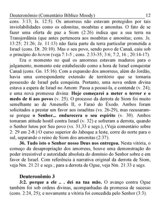 12Deuteronômio (Comentário Bíblico Moody)
cons. 3:13; Is. 12:5). Os amorreus não estavam protegidos por tais
inviolabilidades como os edomitas, moabitas e amonitas. O fato de se
fazer uma oferta de paz a Siom (2:26) indica que a sua terra na
Transjordânia (que antes pertencera aos moabitas e amonitas; cons. Js.
13:25; 21:26; Jz. 11:13) não fazia parte da terra particular prometida a
Israel (cons. Dt. 20:10). Mas o seu povo, sendo povo de Canaã, caiu sob
o princípio do herem (veja 7:1-5 ; cons. 2:33-35; 3:6; 7:2, 16 ; 20:14-17).
Era o momento no qual os amorreus estavam maduros para o
julgamento, momento este estabelecido como a hora de Israel conquistar
Canaã (cons. Gn. 15:16). Com a expansão dos amorreus, além do Jordão,
havia uma correspondente extensão de território que se tornaria
possessão de Israel pela conquista. Portanto, uma nova ordem divina
estava a espera de Israel no Amom: Passa a possuí-la, e contende (v. 24);
e uma nova promessa divina: Hoje começarei a meter o terror e o
medo de ti aos povos (v. 25). O processo da derrota de Siom foi muito
semelhante ao de Amenofis II, o Faraó do Êxodo. Ambos foram
solicitados a prestar um favor aos israelitas (vs. 26-29), mas recusaram-
se porque o Senhor... endurecera o seu espírito (v. 30). Ambos
tomaram atitude hostil contra Israel (v. 32) e sofreram a derrota, quando
o Senhor lutou por Seu povo (vs. 31,33 e segs.), (Veja comentário sobre
2: 29 em 2-8.) O curso superior do Jaboque a leste, corre do norte para o
sul, separando o reino de Siom dos amonitas (2:37).
36. Tudo isto o Senhor nosso Deus nos entregou. Nesta vitória, o
começo da desapropriação dos amorreus, houve uma demonstração do
poder irresistível e autoridade absoluta do domínio do Senhor sobre e em
favor de Israel. Com referência à narrativa original da derrota de Siom,
veja Nm. 21:21 e segs.; para a derrota de Ogue, veja Nm. 21:33 e segs.
Deuteronômio 3
3:2. porque a ele .. . dei na tua mão. O avanço contra Ogue
também foi sob ordens divinas, acompanhadas da promessa de sucesso
(cons. 2:24, 25); e novamente a vitória foi concedida pelo Senhor (3:3).
 