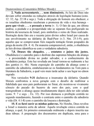 15Deuteronômio (Comentário Bíblico Moody)
2. Nada acrescentareis. . . nem diminuireis. As leis de Deus não
deviam sofrer emendas ou reduções através de legislação humana (cons.
12: 32; Ap. 22:18 e segs.). Toda a obrigação do homem era obedecer, e
os israelitas obedientes receberam a promessa de vida e rica herança -
para que vivais . . . e possuais a terra (v. 1). O fato de que, em última
análise, a piedade e a prosperidade não se separam fica prefigurado na
história da teocracia de Israel, pois simboliza o reino de Deus realizado.
Ilustração deste fato era o recente juízo divino sobre Israel por causa do
seu envolvimento na idolatria de Baal-Peor (v.3; Nm. 25:1-9); pois
aqueles que se comprovaram fiéis naquela tentação foram poupados da
praga da morte (Dt. 4: 4). De maneira compreensível, então, a obediência
às leis divinas identifica-se com a verdadeira sabedoria.
7,8. Deuses tão chegados. . . estatutos e juízos tão justos.
Obediência é o caminho para o desfrute das supremas bênçãos da aliança
- a proximidade divina no poder salvador, e o conhecimento da
verdadeira justiça. Esta luz revelada em Israel tornou-se realmente a luz
dos gentios (v. 6b). Nesta exposição do caminho da aliança como o
caminho da sabedoria, estabeleceram-se os fundamentos na Torá para a
literatura da Sabedoria, a qual veio mais tarde achar o seu lugar no cânon
sagrado.
Nos versículos 9-31 declara-se a insensatez da idolatria. Quando
Moisés confrontou a nova geração com o desafio de reafirmar a
fidelidade que seus pais penhoraram no Sinai, ele mostrou-se vivamente
cônscio do pecado do bezerro de ouro dos pais, com o qual
transgrediram a aliança quase imediatamente depois dela ter sido selada
(cons. 9: 7 e segs. ; Êx. 32). Por isso destacou a proibição contida no
segundo mandamento, fazendo o contraste entre o caminho da sabedoria
e vida (Dt. 4:1-8) com o caminho da loucura e destruição.
10. E os farei ouvir as minhas palavras. No Horebe, Deus revelou
a Israel a maneira certa de adorar. Aquela revelação estava contida na
aliança, a qual, foi primeiro comunicada oralmente e depois inscrita nas
duas tábuas. A preparação dos documentos em duplicata, uma para o
 