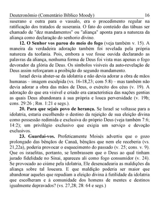 16Deuteronômio (Comentário Bíblico Moody)
suserano e outra para o vassalo, era o procedimento regular na
ratificação dos tratados de suserania. O fato do conteúdo das tábuas ser
chamado de "dez mandamentos" ou "aliança" aponta para a natureza da
aliança como declaração do senhorio divino.
12. O Senhor vos parou do meio do fogo (veja também v. 15). A
maneira da verdadeira adoração também foi revelada pela própria
natureza da teofania. Pois, embora a voz fosse ouvida declarando as
palavras da aliança, nenhuma forma de Deus foi vista mas apenas o fogo
devorador da glória de Deus. Os símbolos visíveis da auto-revelação de
Deus assim reforçaram a proibição do segundo mandamento.
Israel devia abster-se da idolatria e não devia adorar a obra de mãos
humanas - imagem esculpida (vs. 16-18,23; com 5:8) - mas também não
devia adorar a obra das mãos de Deus, o exército dos céus (v. 19). A
adoração do que era visível e criado era característica das nações gentias
as quais Deus abandonara à sua própria e louca perversidade (v. 19b;
cons. 29:26 ; Rm. 1:21 e segs.).
20. Para que sejais povo de herança. Se Israel se voltasse para a
idolatria, estaria escolhendo o destino da rejeição de sua eleição divina
como possessão redimida e exclusiva do próprio Deus (veja também 7:6;
14:2); um privilégio exclusivo que exigia um serviço e devoção
exclusivos.
23. Guardai-vos. Profeticamente Moisés advertiu que o gozo
prolongado das bênçãos de Canaã, bênçãos que nem ele receberia (vs.
21,22a), poderia provocar o esquecimento do passado (v. 25; cons. v. 9).
Que os israelitas, portanto, se lembrassem que o Deus ao qual tinham
jurado fidelidade no Sinai, apareceu ali como fogo consumidor (v. 24).
Se provocado ao ciúme pela idolatria, Ele desencadearia as maldições da
aliança sobre tal loucura. E que maldição poderia ser maior que
abandonar aqueles que repudiam a eleição divina à futilidade da idolatria
que escolheram e à comunidade dos homens de mentes e destinos
igualmente depravados? (vs. 27,28; 28: 64 e segs.)
 