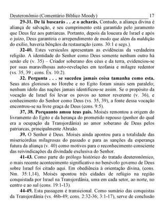 17Deuteronômio (Comentário Bíblico Moody)
29-31. De lá buscarás . . .e o acharás. Contudo, a aliança divina é
aliança de salvação, e seu cumprimento está garantido pelo juramento
que Deus fez aos patriarcas. Portanto, depois da loucura de Israel e após
o juízo, Deus garantiria o arrependimento de modo que além da maldição
do exílio, haveria bênçãos da restauração (cons. 30:1 e segs.).
32-40. Estes versículos apresentam as evidências da verdadeira
religião. A identidade do Senhor como Deus somente nenhum outro há
senão ele (v. 35) - Criador soberano dos céus e da terra, evidenciou-se
por suas maravilhosas auto-revelações em teofania e milagre redentor
(vs. 35, 39 ; cons. Êx. 10:2).
32. Pergunta . . . se sucedeu jamais coisa tamanha como esta.
Seus atos gloriosos no Horebe e no Egito foram sinais sem paralelo;
nenhum ídolo das nações jamais identificou-se assim. Se o propósito da
vocação de Israel foi levar os povos ao temor reverente (v. 36), e
conhecimento do Senhor como Deus (vs. 35, 39), a fonte dessa vocação
encontrou-se na livre graça de Deus (cons. 9:5).
37, 38. Porquanto amou teus pais. Moisés remontou a origem do
livramento do Egito e da herança do prometido repouso (penhor do qual
era a ocupação da Transjordânia) ao amor soberano de Deus pelos
patriarcas, principalmente Abraão.
39. O Senhor é Deus. Moisés ainda apontou para a totalidade das
misericórdias milagrosas do passado e para as sanções da esperança
futura da aliança (v. 40) como motivos para o reconhecimento consciente
das reivindicações da divindade exclusiva do Senhor.
41-43. Como parte do prólogo histórico do tratado deuteronômico,
o mais recente acontecimento significativo no benévolo governo de Deus
sobre Israel foi citado aqui. Em obediência à orientação divina, (cons.
Nm. 35:1,14), Moisés apontou três cidades de refúgio na região
conquistada por Israel na Transjordânia, uma em cada setor, ao norte, no
centro e ao sul (cons. 19:1-13).
44-49. Esta passagem é transicional. Como sumário das conquistas
da Transjordânia (vs. 46b-49; cons. 2:32-36; 3:1-17), serve de conclusão
 