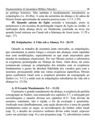 18Deuteronômio (Comentário Bíblico Moody)
ao prólogo histórico. Mas também é imediatamente introdutório às
estipulações (vs. 44-46a). A cena da cerimônia da aliança e do adeus de
Moisés foram apresentadas de maneira precisa (cons. 1:3.5; 3:29).
45. Quando saíram do Egito assinala a transação, como se
pertencesse à era mosaica da prolongada viagem do Egito ao Jordão. A
ratificação desta aliança devia ser finalmente concluída na nova era
quando Israel entrasse em Canaã sob a liderança de Josué (cons. 11:29 e
segs.; 27).
III. Estipulações: A Vida sob a Aliança. 5:1 - 26:19.
Quando os tratados de suserania eram renovados, as estipulações,
que constituíam as partes longas e cruciais das alianças, eram repetidas
mas com modificações, especialmente as que eram necessárias para
atender às mudanças situacionais. Por isso Moisés recitou e reformulou
as exigências promulgadas na Aliança do Sinai. Além disso, tal como
costumavam começar as estipulações dos tratados com as exigências
fundamentais e gerais de absoluta fidelidade dos vassalos para com o
suserano, prosseguindo então nas várias exigências específicas, Moisés
agora confrontou Israel com a exigência primária de consagração ao
Senhor (vs. 5-11) e então com as estipulações subsidiárias da vida sob a
aliança (vs. 12-26).
A. O Grande Mandamento. 5:1 - 11:32.
O primeiro e grande mandamento da aliança, a exigência de perfeita
consagração ao Senhor, está enunciado nos capítulos 5-7, e reforçado por
reivindicações e sanções divinas nos capítulos 8-11. Esta divisão de
assuntos, entretanto, não é rígida; o fio da exortação é penetrante.
Analisado mais detalhadamente, esta seção desenvolve o tema do grande
mandamento como se segue: as reivindicações do Senhor sobre Israel
(cap. 5); o desafio do exclusivo senhorio divino sobre Israel, expresso
como um princípio (cap. 6) e um programa (cap. 7); advertências contra
 