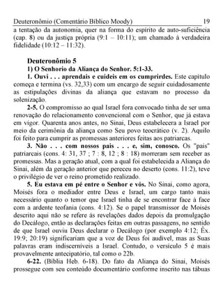 19Deuteronômio (Comentário Bíblico Moody)
a tentação da autonomia, quer na forma do espírito de auto-suficiência
(cap. 8) ou da justiça própria (9:1 - 10:11); um chamado à verdadeira
fidelidade (10:12 - 11:32).
Deuteronômio 5
1) O Senhorio da Aliança do Senhor. 5:1-33.
1. Ouvi . . . aprendais e cuideis em os cumprirdes. Este capítulo
começa e termina (vs. 32,33) com um encargo de seguir cuidadosamente
as estipulações divinas da aliança que estavam no processo da
solenização.
2-5. O compromisso ao qual Israel fora convocado tinha de ser uma
renovação do relacionamento convencional com o Senhor, que já estava
em vigor. Quarenta anos antes, no Sinai, Deus estabelecera a Israel por
meio da cerimônia da aliança como Seu povo teocrático (v. 2). Aquilo
foi feito para cumprir as promessas anteriores feitas aos patriarcas.
3. Não . . . com nossos pais . . . e, sim, conosco. Os "pais"
patriarcais (cons. 4: 31, 37 ; 7 : 8, 12 ; 8 : 18) morreram sem receber as
promessas. Mas a geração atual, com a qual foi estabelecida a Aliança do
Sinai, além da geração anterior que pereceu no deserto (cons. 11:2), teve
o privilégio de ver o reino prometido realizado.
5. Eu estava em pé entre o Senhor e vós. No Sinai, como agora,
Moisés fora o mediador entre Deus e Israel, um cargo tanto mais
necessário quanto o temor que Israel tinha de se encontrar face à face
com a ardente teofania (cons. 4:12). Se o papel transmissor de Moisés
descrito aqui não se refere às revelações dados depois da promulgação
do Decálogo, então as declarações feitas em outras passagens, no sentido
de que Israel ouviu Deus declarar o Decálogo (por exemplo 4:12; Êx.
19:9; 20:19) significariam que a voz de Deus foi audível, mas as Suas
palavras eram indiscerníveis a Israel. Contudo, o versículo 5 é mais
provavelmente antecipatório, tal como o 22b.
6-22. (Bíblia Heb. 6-18). Do fato da Aliança do Sinai, Moisés
prossegue com seu conteúdo documentário conforme inscrito nas tábuas
 
