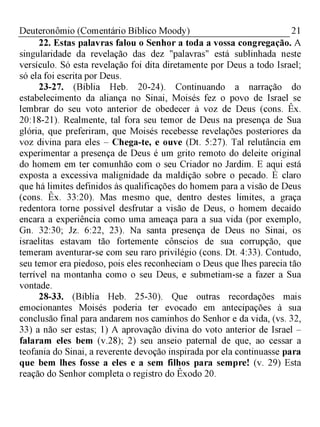 21Deuteronômio (Comentário Bíblico Moody)
22. Estas palavras falou o Senhor a toda a vossa congregação. A
singularidade da revelação das dez "palavras" está sublinhada neste
versículo. Só esta revelação foi dita diretamente por Deus a todo Israel;
só ela foi escrita por Deus.
23-27. (Bíblia Heb. 20-24). Continuando a narração do
estabelecimento da aliança no Sinai, Moisés fez o povo de Israel se
lembrar do seu voto anterior de obedecer à voz de Deus (cons. Êx.
20:18-21). Realmente, tal fora seu temor de Deus na presença de Sua
glória, que preferiram, que Moisés recebesse revelações posteriores da
voz divina para eles - Chega-te, e ouve (Dt. 5:27). Tal relutância em
experimentar a presença de Deus é um grito remoto do deleite original
do homem em ter comunhão com o seu Criador no Jardim. E aqui está
exposta a excessiva malignidade da maldição sobre o pecado. É claro
que há limites definidos às qualificações do homem para a visão de Deus
(cons. Êx. 33:20). Mas mesmo que, dentro destes limites, a graça
redentora torne possível desfrutar a visão de Deus, o homem decaído
encara a experiência como uma ameaça para a sua vida (por exemplo,
Gn. 32:30; Jz. 6:22, 23). Na santa presença de Deus no Sinai, os
israelitas estavam tão fortemente cônscios de sua corrupção, que
temeram aventurar-se com seu raro privilégio (cons. Dt. 4:33). Contudo,
seu temor era piedoso, pois eles reconheciam o Deus que lhes parecia tão
terrível na montanha como o seu Deus, e submetiam-se a fazer a Sua
vontade.
28-33. (Bíblia Heb. 25-30). Que outras recordações mais
emocionantes Moisés poderia ter evocado em antecipações à sua
conclusão final para andarem nos caminhos do Senhor e da vida, (vs. 32,
33) a não ser estas; 1) A aprovação divina do voto anterior de Israel -
falaram eles bem (v.28); 2) seu anseio paternal de que, ao cessar a
teofania do Sinai, a reverente devoção inspirada por ela continuasse para
que bem lhes fosse a eles e a sem filhos para sempre! (v. 29) Esta
reação do Senhor completa o registro do Êxodo 20.
 