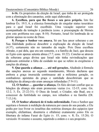 26Deuteronômio (Comentário Bíblico Moody)
6-16. Os propósitos da eleição de Israel, que tinha de ser protegida
com a eliminação dos cananitas, estão aqui elaborados.
6. Escolheu, para que lhe fosses o seu povo próprio. Isto faz
lembrar Êx. 19:5, 6, a clássica formulação do singular status teocrático
para o qual Israel foi escolhido. Uma vocação superior vem
acompanhada da tentação à jactância (cons. a preocupação de Moisés
com este problema nos caps. 8-10). Portanto, Israel foi lembrada de se
gloriar apenas no nome de Deus.
8. Porque o Senhor vos amava. Só em Seu amor soberano e em
Sua fidelidade podia-se descobrir a explicação da eleição de Israel
(4:37), certamente não no tamanho da nação. Pois Deus escolheu
Abraão, o pai dela, que era um somente, e a família de Jacó, que desceu
ao Egito com apenas setenta almas (7:7; cons. 10:22). Conclui-se através
da soberana graça divina que Israel não tinha reivindicações que
pudessem estimular a falta de cuidado no que se refere às exigências e
sanções da aliança.
9. Que guarda a aliança . . . até mil gerações. Aludindo à fórmula
das sanções anexas ao segundo mandamento, Moisés declarou que
embora a graça imerecida continuasse até a milésima geração, os
zombadores apóstatas da graça e santidade descobririam que as
maldições da aliança não eram ameaças infundadas (7:9-11).
12. O Senhor. . . guardar a aliança. Os fiéis deviam confiar que as
bênçãos da aliança não eram promessas vazias (vs. 12-15; cons. Gn.
12:2, 3; Êx. 23:22-31). O Deus de Israel, o Criador, não Baal, era o
concessor da fertilidade no campo, nos rebanhos e na família (Dt.
7:13,14).
15. O Senhor afastará de ti toda enfermidade. Fora o Senhor que
sujeitara o homem à maldição da natureza por causa do seu pecado, e Ele
podia por isso livrar os israelitas das notórias doenças dos egípcios (por
exemplo, elefantíase, disenteria e oftalmia) exatamente como Ele os
libertara do infame Faraó do Egito (v. 15; cons. v. 8; Êx. 15:26). O
versículo 16 resume o assunto, repetindo a ordem e o seu propósito.
 