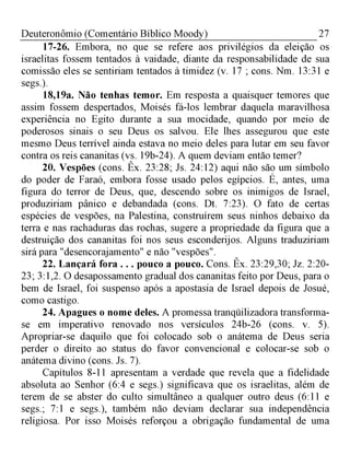 27Deuteronômio (Comentário Bíblico Moody)
17-26. Embora, no que se refere aos privilégios da eleição os
israelitas fossem tentados à vaidade, diante da responsabilidade de sua
comissão eles se sentiriam tentados à timidez (v. 17 ; cons. Nm. 13:31 e
segs.).
18,19a. Não tenhas temor. Em resposta a quaisquer temores que
assim fossem despertados, Moisés fá-los lembrar daquela maravilhosa
experiência no Egito durante a sua mocidade, quando por meio de
poderosos sinais o seu Deus os salvou. Ele lhes assegurou que este
mesmo Deus terrível ainda estava no meio deles para lutar em seu favor
contra os reis cananitas (vs. 19b-24). A quem deviam então temer?
20. Vespões (cons. Êx. 23:28; Js. 24:12) aqui não são um símbolo
do poder de Faraó, embora fosse usado pelos egípcios. É, antes, uma
figura do terror de Deus, que, descendo sobre os inimigos de Israel,
produziriam pânico e debandada (cons. Dt. 7:23). O fato de certas
espécies de vespões, na Palestina, construírem seus ninhos debaixo da
terra e nas rachaduras das rochas, sugere a propriedade da figura que a
destruição dos cananitas foi nos seus esconderijos. Alguns traduziriam
sirá para "desencorajamento" e não "vespões".
22. Lançará fora . . . pouco a pouco. Cons. Êx. 23:29,30; Jz. 2:20­
23; 3:1,2. O desapossamento gradual dos cananitas feito por Deus, para o
bem de Israel, foi suspenso após a apostasia de Israel depois de Josué,
como castigo.
24. Apagues o nome deles. A promessa tranqüilizadora transforma-
se em imperativo renovado nos versículos 24b-26 (cons. v. 5).
Apropriar-se daquilo que foi colocado sob o anátema de Deus seria
perder o direito ao status do favor convencional e colocar-se sob o
anátema divino (cons. Js. 7).
Capítulos 8-11 apresentam a verdade que revela que a fidelidade
absoluta ao Senhor (6:4 e segs.) significava que os israelitas, além de
terem de se abster do culto simultâneo a qualquer outro deus (6:11 e
segs.; 7:1 e segs.), também não deviam declarar sua independência
religiosa. Por isso Moisés reforçou a obrigação fundamental de uma
 