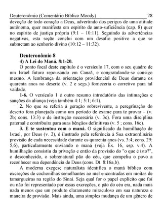 28Deuteronômio (Comentário Bíblico Moody)
devoção de todo coração a Deus, advertindo dos perigos de uma atitude
autônoma, quer manifesta em espírito de auto-suficiência (cap. 8) quer
no espírito de justiça própria (9:1 - 10:11). Seguindo às advertências
negativas, esta seção conclui com um desafio positivo a que se
submetam ao senhorio divino (10:12 - 11:32).
Deuteronômio 8
4) A Lei do Maná. 8:1-20.
O ponto focal deste capítulo é o versículo 17, com o seu quadro de
um Israel futuro repousando em Canaã, e congratulando-se consigo
mesmo. A lembrança da orientação providencial de Deus durante os
quarenta anos no deserto (v. 2 e segs.) forneceria o corretivo para tal
vaidade.
1-6. O versículo 1 é outro resumo introdutório das intimações e
sanções da aliança (veja também 4:1; 5:1; 6:1).
2. No que se referia à geração sobrevivente, a peregrinação do
deserto fora planejada como um período de exame para te provar - (v.
2b; cons. 13:3) e de instrução necessária (v. 3c). Fora uma disciplina
paternal e contribuíra para suas bênçãos definitivas (v. 5 ; cons. 16c).
3. E te sustentou com o maná. O significado da humilhação de
Israel, por Deus (v. 2), é ilustrado pela referência à Sua extraordinária
provisão de cada necessidade durante os quarenta anos (vs. 3:4; cons. 29:
5,6), particularmente enviando o maná (veja Êx. 16, esp. v.4). A
humilhação consistiu da privação e então da provisão do "o que é isto?",
o desconhecido, o sobrenatural pão do céu, que compeliu o povo a
reconhecer sua dependência de Deus (cons. Dt. 8:16a,b).
A moderna exegese naturalista identifica o maná bíblico com
excreções de cochonilhas semelhantes ao mel encontradas em moitas de
tamargueiras na região do Sinai. Seja qual for o papel explícito que foi
ou não foi representado por essas excreções, o pão do céu era, nada mais
nada menos que um produto claramente miraculoso em sua natureza e
maneira de provisão. Mais ainda, uma simples mudança de um gênero de
 