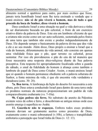 29Deuteronômio (Comentário Bíblico Moody)
alimento normal e apetitoso para outro, por mais exótico que fosse,
jamais teria humilhado Israel nem lhe teria ensinado a verdade que o
maná ensinou: não só de pão viverá o homem, mas de tudo o que
procede da boca do Senhor, disso viverá o homem.
Deus conduziu Israel a uma situação na qual a vida derivava e tinha
de ser diariamente buscada no pão celestial, o fruto de um exercício
criativo diário da palavra de Deus. Este era um lembrete eficiente de que
a criatura não existe como um ser auto-suficiente, sustentada pelos frutos
de uma terra que também não existe e produz independentemente de
Deus. Ele depende sempre e basicamente da palavra divina que deu vida
a ele e ao seu mundo. Além disso, Deus propôs a ensinar a Israel que a
vida do homem, diferentemente da vida animal, não consiste em apenas
uma vitalidade física que o pão, quer terreno ou celestial, possa
sustentar. Por isso ele providenciou o pão do céu de tal maneira que
fosse necessária uma resposta ético-religiosa diante de Sua palavra
preceptiva. Esta resposta foi apropriadamente focalizada sobre a guarda
do sábado, o sinal da fidelidade do homem à aliança como também o
lembrete do papel de Deus como Criador. Assim, o maná ensinou Israel
que só quando o homem permanece obediente sob a palavra soberana do
Senhor, a fonte máxima da vida, é que ele encontra vida verdadeira e
duradoura (cons. 30: 20).
7a. Boa terra. A lembrança da lição do deserto foi necessária a esta
altura, pois Deus estava conduzindo Israel para dentro de uma terra onde
os produtos normais da natureza proporcionariam um padrão de vida
comparavelmente exuberante (vs. 7-10a).
9b. Cujas pedras são ferro. No substrato de arenito da Palestina
existem veios de cobre e ferro, e descobriram-se antigas minas onde esse
arenito emerge à superfície no Arabá.
11. Guarda-te não te esqueças. Embora todos esses produtos
naturais deviam ser gratamente aceitos como presentes de Deus,
exatamente como o maná sobrenatural (v.10b), a fartura e tranqüilidade
embotaria a percepção que Israel tinha de Deus (v. 12: 13).
 