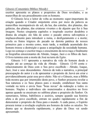 2Gênesis (Comentário Bíblico Moody)
escritor apresenta os planos e propósitos de Deus revelados, e as
maravilhas do seu procedimento com os homens.
O Gênesis leva o leitor de volta ao momento super-importante da
criação quando o Criador onipotente criou por meio da palavra as
maravilhas incomparáveis do sol, da lua, das estrelas, dos planetas, das
galáxias, das plantas, das criaturas viventes e de alguém que fez à Sua
imagem. Nestes cinqüenta capítulos o inspirado escritor desdobra o
drama da criação; ele fala de como o pecado entrou sub-reptícia e
implacavelmente para introduzir a ruína, o desfiguramento e a morte;
revela os frutos trágicos do pecado na derrota patética de nossos
primeiros pais e mostra como, mais tarde, a maldade acumulada dos
homens trouxe a destruição e quase a aniquilação da sociedade humana.
Logo no começo o escritor traça o crescimento da nova raça e finalmente
as biografias emocionantes de Abraão, Isaque, Jacó e os filhos de Jacó.
O livro termina com a morte de José na terra do Egito.
Gênesis 1-11 apresenta a narrativa da vida do homem desde a
criação até ao começo da vida de Abraão. Gênesis 12-50 conta o
relacionamento de Deus com o Seu povo escolhido - Abraão, Isaque,
Jacó, José e seus descendentes. Através de toda a narrativa, a principal
preocupação do autor é a de apresentar o propósito de Jeová em criar e
providencialmente guiar esse povo eleito. Não só o Gênesis, mas a Bíblia
toda mostra que por intermédio deste povo, o Senhor procurou revelar a
Sua natureza e os Seus planos para o mundo, estabelecer Sua santa
vontade na terra e envia Suas "boas novas" da redenção a todos os
homens. Nações e indivíduos são mencionados e descritos no livro
apenas quando se encaixam no sublime plano e propósito do Senhor. Os
sumerianos, hititas, babilônios e assírios, sempre quando sua história
afeta a do povo escolhido, entram no quadro rapidamente a fim de
demonstrar o propósito de Deus para o mundo. A cada passo, o Espírito
procura tornar a revelação explícita aos homens de todos os séculos. No
drama que se desenrola rapidamente, o plano de Deus vai sendo
apresentado.
 