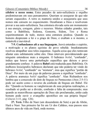 38Gênesis (Comentário Bíblico Moody)
célebre o nosso nome. Estes pecados de auto-suficiência e orgulho
predominavam em seus pensamentos. Queriam se assegurar de que não
seriam esquecidos. A torre os manteria unidos e asseguraria que seus
nomes não caíssem no esquecimento. Desafiaram a Deus e resolveram
provar a sua auto-suficiência. Sua estrutura elevada seria um monumento
à sua energia, coragem, gênio e recursos. Muitas cidades grandes, tais
como a Babilônia, Sodoma, Gomorra, Sidom, Tiro e Roma
experimentaram de tudo, menos uma estrutura piedosa. Quando os
homens desprezam a lei e a graça de Deus, e exaltam a si mesmo, a
catástrofe é inevitável.
7-9. Confundamos ali a sua linguagem. Jeová entendeu o espírito,
a motivação e os planos egoístas do povo rebelde. Imediatamente
resolveu atrapalhar seus tolos esquemas. Aquela coisa que eles tentavam
afastar caiu subitamente sobre eles. Deus interveio providenciando que
ninguém entendesse mais a ninguém. O hebraico beilal, "confundir",
indica que houve uma perturbação específica que deixou o povo
grandemente confuso. A palavra Babel está traduzida para Babilônia. Os
melhores lexicógrafos hebraicos declaram que não poderia ter vindo do
hebraico beilal, "confundir" ou "misturar", mas que significa "portão de
Deus". Por meio de um jogo de palavras passou a significar "confusão".
A palavra aramaica bailel significa "confusão". Alan Richardson nos
lembra que a concessão do dom de línguas no Pentecostes (Atos 2:5-11)
pode ser aceito como o reverso da confusão de línguas em Babel. Ele
diz: "Quando os homens se vangloriavam de suas próprias realizações, o
resultado só podia ser a divisão, confusão e falta de compreensão; mas
quando as maravilhosas operações de Deus são proclamadas, então cada
homem pode ouvir o evangelho apostólico em sua própria língua"
(Gênesis 1-11, pág. 126).
27. Terá. Filho de Naor (um descendente de Sete) e pai de Abrão,
Harã e Naor. Seu primeiro lar foi em Ur dos Caldeus, mas passou seus
últimos anos de vida em Harã, onde morreu.
 