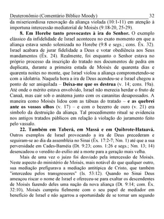 32Deuteronômio (Comentário Bíblico Moody)
da misericordiosa renovação da aliança violada (10:1-11) em atenção à
importuna intercessão mediatorial de Moisés (9:18-20, 25-29).
8. Em Horebe tanto provocastes à ira do Senhor. O exemplo
clássico da infidelidade de Israel aconteceu no exato momento em que a
aliança estava sendo solenizada no Horebe (9:8 e segs.; cons. Êx. 32).
Israel acabara de jurar fidelidade a Deus e votar obediência aos Seus
mandamentos (Êx. 24). Realmente, foi enquanto o Senhor estava no
próprio processo da inscrição do tratado nos documentos de pedra em
duplicata, durante a primeira estada de Moisés de quarenta dias e
quarenta noites no monte, que Israel violou a aliança comprometendo-se
com a idolatria. Naquela hora a ira de Deus acendeu-se e Israel chegou a
ponto de ser aniquilada - Deixa-me que os destrua (v. 14; cons. 19a).
Até onde o mérito estava envolvido, Israel não merecia herdar o fruto de
Canaã, mas cair sob o anátema junto com os cananitas desapossados. A
maneira como Moisés lidou com as tábuas do tratado - e as quebrei
ante os vossos olhos (v. 17) - e com o bezerro de ouro (v. 21) era
símbolo da destruição da aliança. Tal procedimento ritual se evidencia
nos antigos tratados públicos em relação à violação do juramento feito
pelo vassalo.
22. Também em Taberá, em Massá e em Quibrote-Hataavá.
Outros exemplos de Israel provocando a ira de Deus precederam e
seguiram-se ao dia da assembléia no Sinai (Êx. 17:2-7; Nm. 1) até que a sua
perversidade em Cades-Barnéia (Dt. 9:23; cons. 1:26 e segs.; Nm. 13; 14)
desencadeou o veredito do exílio até a morte para a geração mais velha.
Mais de uma vez o juízo foi desviado pela intercessão de Moisés.
Neste aspecto do ministério de Moisés, mais notável do que qualquer outro,
sua mediação prefigurava a mediação antitípica de Cristo, que também
"intercedeu pelos transgressores" (Is. 53:12). Quando no Sinai Deus
ameaçou riscar o nome de Israel e ofereceu-se para exaltar os descendentes
de Moisés fazendo deles uma nação da nova aliança (Dt. 9:14; com. Êx.
32:10), Moisés cumpriu fielmente com o seu papel de mediador em
benefício de Israel e não agarrou a oportunidade de se tornar um segundo
 