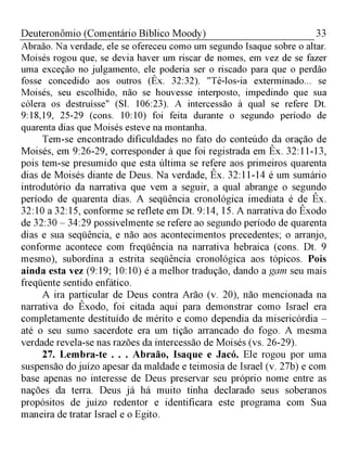 33Deuteronômio (Comentário Bíblico Moody)
Abraão. Na verdade, ele se ofereceu como um segundo Isaque sobre o altar.
Moisés rogou que, se devia haver um riscar de nomes, em vez de se fazer
uma exceção no julgamento, ele poderia ser o riscado para que o perdão
fosse concedido aos outros (Êx. 32:32). "Tê-los-ia exterminado... se
Moisés, seu escolhido, não se houvesse interposto, impedindo que sua
cólera os destruísse" (Sl. 106:23). A intercessão à qual se refere Dt.
9:18,19, 25-29 (cons. 10:10) foi feita durante o segundo período de
quarenta dias que Moisés esteve na montanha.
Tem-se encontrado dificuldades no fato do conteúdo da oração de
Moisés, em 9:26-29, corresponder à que foi registrada em Êx. 32:11-13,
pois tem-se presumido que esta última se refere aos primeiros quarenta
dias de Moisés diante de Deus. Na verdade, Êx. 32:11-14 é um sumário
introdutório da narrativa que vem a seguir, a qual abrange o segundo
período de quarenta dias. A seqüência cronológica imediata é de Êx.
32:10 a 32:15, conforme se reflete em Dt. 9:14, 15. A narrativa do Êxodo
de 32:30 - 34:29 possivelmente se refere ao segundo período de quarenta
dias e sua seqüência, e não aos acontecimentos precedentes; o arranjo,
conforme acontece com freqüência na narrativa hebraica (cons. Dt. 9
mesmo), subordina a estrita seqüência cronológica aos tópicos. Pois
ainda esta vez (9:19; 10:10) é a melhor tradução, dando a gam seu mais
freqüente sentido enfático.
A ira particular de Deus contra Arão (v. 20), não mencionada na
narrativa do Êxodo, foi citada aqui para demonstrar como Israel era
completamente destituído de mérito e como dependia da misericórdia -
até o seu sumo sacerdote era um tição arrancado do fogo. A mesma
verdade revela-se nas razões da intercessão de Moisés (vs. 26-29).
27. Lembra-te . . . Abraão, Isaque e Jacó. Ele rogou por uma
suspensão do juízo apesar da maldade e teimosia de Israel (v. 27b) e com
base apenas no interesse de Deus preservar seu próprio nome entre as
nações da terra. Deus já há muito tinha declarado seus soberanos
propósitos de juízo redentor e identificara este programa com Sua
maneira de tratar Israel e o Egito.
 