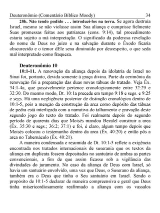 34Deuteronômio (Comentário Bíblico Moody)
28b. Não tendo podido . . . introduzi-los na terra. Se agora destruía
Israel, mesmo se não violasse assim Sua aliança e cumprisse fielmente
Suas promessas feitas aos patriarcas (cons. 9:14), tal procedimento
estaria sujeito a má interpretação. O significado da poderosa revelação
do nome de Deus no juízo e na salvação durante o Êxodo ficaria
obscurecido e o temor dEle sena diminuído por desrespeito, o que seda
mal interpretado como fraqueza.
Deuteronômio 10
10:1-11. A renovação da aliança depois da idolatria de Israel no
Sinai foi, portanto, devida somente à graça divina. Parte da cerimônia da
renovação foi a preparação das duas novas tábuas do tratado. Veja Êx.
34:1-4a, que possivelmente pertence cronologicamente entre 32:29 e
32:30. Do mesmo modo, Dt. 10:1a precede em tempo 9:18 e segs. e 9:25
e segs. Há uma negligência posterior de distinção cronológica dentro de
10:1-5, pois a menção da construção da arca como depósito das tábuas
de pedra está interligada com a narrativa do talhamento e gravação deste
segundo jogo do texto do tratado. Foi realmente depois do segundo
período de quarenta dias que Moisés mandou Bezalel construir a arca
(Êx. 35:30 e segs.; 36:2; 37:1) e foi, é claro, algum tempo depois que
Moisés colocou o testemunho dentro da arca (Êx. 40:20) e então pôs a
arca no Tabernáculo (Êx. 40:21).
A maneira condensada e resumida de Dt. 10:1-5 reflete a exigência
encontrada nos tratados internacionais de suserania que os textos da
aliança em duplicata fossem depositados no santuário de ambas as partes
convencionais, a fim de que assim ficasse sob a vigilância das
divindades do juramento. No caso da aliança de Deus com Israel, só
havia um santuário envolvido, uma vez que Deus, o Suserano da aliança,
também era o Deus que tinha o Seu santuário em Israel. Sendo o
propósito de 10:1-5 declarar de maneira compreensiva e geral que Deus
tinha misericordiosamente reafirmado a aliança com os vassalos
 