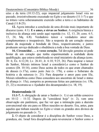 36Deuteronômio (Comentário Bíblico Moody)
céus e da terra (10:12-22), cujo imparcial julgamento Israel vira no
passado, irresistivelmente executado no Egito e no deserto (11:1-7) e que
no trituro veria soberanamente exercido sobre a terra e os habitantes de
Canaã (11:8-25).
12. Agora introduz a conclusão de uma divisão mais importante do
discurso (cons. 4:1). E o ames, e sirvas ao Senhor. A exigência básica e
inclusiva da aliança está sendo aqui repetida (vs. 12, 13, 20; cons. 6:5,
13, 24; Mq. 6:8). Verdadeiro temor e verdadeiro amor são
complementares e inseparáveis. São a resposta de um coração sincero
diante da majestade e bondade de Deus, respectivamente, e juntos
produzem serviço dedicado e obediência a toda a boa vontade de Deus.
16. Circuncidai . . . o vosso coração. Tal devoção genuína só pode
brotar de um coração que tenha experimentado a realidade desta
qualificação, que estava simbolizada no sinal iniciatório da aliança (cons.
30: 6; Êx. 6:12,30; Lv. 26:41; Jr. 6:10; 9:25, 26). Para inspirar o temor
do Senhor, Moisés intimou Israel a considerá-Lo como o Senhor do
cosmos (Dt. 10:14), como Deus acima de todos os que eram chamados
de deuses (v. 17a), como justo Juiz (v. 17b), e como o Soberano da
história e da natureza (v. 21). Para despertar o amor para com Ele,
Moisés relembrou como Deus concedera aos ancestrais de Israel o status
da aliança (v. 15a), cumprira as promessas feitas aos patriarcas (vs. 15b,
21, 22) e mostrara-se o Ajudador dos desamparados (vs. 18, 19).
Deuteronômio 11
11:1-7. A obrigação de amar o Senhor (v. 1) é um refrão conexivo
em 10:12 - 11:32. Depois de "considerai hoje" (v. 2), vem uma
observação em parêntesis, que faz ver que a intimação para a decisão
convencional não era para os filhos nascidos no deserto. Era, antes, para
aqueles que tinham nascido no Egito e viram os grandes atos divinos de
julgamento no passado (v. 7).
2. O objeto de considerar é a disciplina do Senhor vosso Deus, a
grandeza, etc. Israel fora disciplinado para reverenciar o Senhor como o
 