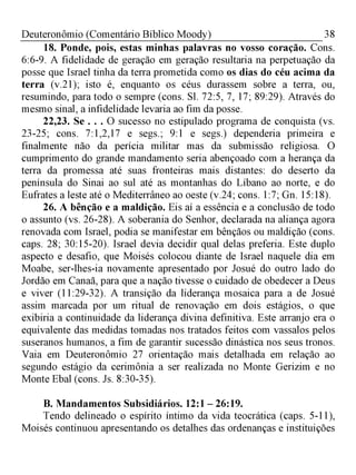38Deuteronômio (Comentário Bíblico Moody)
18. Ponde, pois, estas minhas palavras no vosso coração. Cons.
6:6-9. A fidelidade de geração em geração resultaria na perpetuação da
posse que Israel tinha da terra prometida como os dias do céu acima da
terra (v.21); isto é, enquanto os céus durassem sobre a terra, ou,
resumindo, para todo o sempre (cons. Sl. 72:5, 7, 17; 89:29). Através do
mesmo sinal, a infidelidade levaria ao fim da posse.
22,23. Se . . . O sucesso no estipulado programa de conquista (vs.
23-25; cons. 7:1,2,17 e segs.; 9:1 e segs.) dependeria primeira e
finalmente não da perícia militar mas da submissão religiosa. O
cumprimento do grande mandamento seria abençoado com a herança da
terra da promessa até suas fronteiras mais distantes: do deserto da
península do Sinai ao sul até as montanhas do Líbano ao norte, e do
Eufrates a leste até o Mediterrâneo ao oeste (v.24; cons. 1:7; Gn. 15:18).
26. A bênção e a maldição. Eis aí a essência e a conclusão de todo
o assunto (vs. 26-28). A soberania do Senhor, declarada na aliança agora
renovada com Israel, podia se manifestar em bênçãos ou maldição (cons.
caps. 28; 30:15-20). Israel devia decidir qual delas preferia. Este duplo
aspecto e desafio, que Moisés colocou diante de Israel naquele dia em
Moabe, ser-lhes-ia novamente apresentado por Josué do outro lado do
Jordão em Canaã, para que a nação tivesse o cuidado de obedecer a Deus
e viver (11:29-32). A transição da liderança mosaica para a de Josué
assim marcada por um ritual de renovação em dois estágios, o que
exibiria a continuidade da liderança divina definitiva. Este arranjo era o
equivalente das medidas tomadas nos tratados feitos com vassalos pelos
suseranos humanos, a fim de garantir sucessão dinástica nos seus tronos.
Vaia em Deuteronômio 27 orientação mais detalhada em relação ao
segundo estágio da cerimônia a ser realizada no Monte Gerizim e no
Monte Ebal (cons. Js. 8:30-35).
B. Mandamentos Subsidiários. 12:1 - 26:19.
Tendo delineado o espírito íntimo da vida teocrática (caps. 5-11),
Moisés continuou apresentando os detalhes das ordenanças e instituições
 