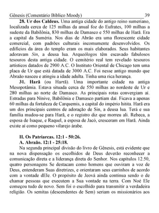 39Gênesis (Comentário Bíblico Moody)
28. Ur dos Caldeus. Uma antiga cidade do antigo reino sumeriano,
localizada cerca de 125 milhas da anual foz do Eufrates, 100 milhas a
sudeste da Babilônia, 830 milhas de Damasco e 550 milhas de Harã. Era
a capital da Suméria. Nos dias de Abrão era uma florescente cidade
comercial, com padrões culturais incomumente desenvolvidos. Os
edifícios da área do templo eram os mais elaborados. Seus habitantes
adoravam Sin, a deusa lua. Arqueólogos têm escavado fabulosos
tesouros desta antiga cidade. O cemitério real tem revelado tesouros
artísticos datados de 2900 A.C. O Instituto Oriental de Chicago tem uma
placa de Ur que está datada de 3000 A.C. Foi nesse antigo mundo que
Abraão nasceu e atingiu a idade adulta. Tinha uma rica herança.
31. Harã (ou Harrã). Uma importante cidade na antiga
Mesopotâmia. Estava situada cerca de 550 milhas ao nordeste de Ur e
280 milhas ao norte de Damasco. As principais rotas convergiam aí.
Estradas para Nínive, Babilônia e Damasco partiam daí. Ficava a apenas
60 milhas da fortaleza de Carquemis, a capital do império hitita. Harã era
um dos principais centros de adoração de Sin, a deusa lua. Terá e sua
família mudou-se para Harã, e o registro diz que morreu ali. Rebeca, a
esposa de Isaque, e Raquel, a esposa de Jacó, cresceram em Harã. Ainda
existe aí como pequeno vilarejo árabe.
II. Os Patriarcas. 12:1 - 50:26.
A. Abraão. 12:1 - 25:18.
Na segunda principal divisão do livro de Gênesis, está evidente que
na nova dispensação os escolhidos de Deus deverão reconhecer a
comunicação direta e a liderança direta do Senhor. Nos capítulos 12.50,
quatro personagens Se destacam como homens que ouviram a voz de
Deus, entenderam Suas diretrizes, e orientaram seus carrinhos de acordo
com a vontade dEle. O propósito de Jeová ainda continua sendo o de
chamar pessoas que executem a Sua vontade na terra. Com Noé Ele
começou tudo de novo. Sem foi o escolhido para transmitir a verdadeira
religião. Os semitas (descendentes de Sem) seriam os missionários aos
 