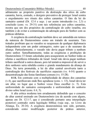 40Deuteronômio (Comentário Bíblico Moody)
aditamento ao propósito punitivo da destruição dos sítios de culto
cananita, havia, contudo, o desígnio preventivo de proteger Israel contra
o engodamento nos rituais dos cultos cananitas. O fato da lei do
santuário central (Dt. 12:4 e segs. ) ser assim introduzido (vs. 2,3) e
concluído (cons. vs. 29-31) com tais referências aos cultos cananitas,
mostra que um dos propósitos da centralização do culto israelita, era
também o de evitar a contaminação da adoração pura do Senhor com as
práticas idólatras.
A exigência da centralização também deve ser entendida em termos
da natureza do Deuteronômio como um tratado de suserania. Tais
tratados proibiam que os vassalos se ocupassem de qualquer diplomacia
independente com um poder estrangeiro, outro que o do suserano da
aliança. Particularmente, o vassalo não devia pagar tributo a nenhum
outro senhor. Semelhantemente, todas as exigências e proibições de
Deuteronômio 13 foram calculadas para assegurarem ao Senhor todas as
ofertas e sacrifícios tributados de Israel. Israel não devia pagar nenhum
tributo sacrificial a outros deuses, pois tal tentativa impossível de servir a
dois senhores seria rebeldia contra o grande mandamento da aliança de
Deus. Na terra prometida, a lei do altar central envolveria tanto a
centralização dos festivais de sacrifícios especiais (vs. 4-14) quanto a
descentralização das festas familiares comuns (vs. 15-28).
4-14. Em contraste com a multiplicidade de altares dos cananitas
(v.4), que sacrificavam onde lhes agradasse (cons. v. 13), Israel devia ter
um altar, no lugar que o Senhor vosso Deus escolher (v. 5). Esta
uniformidade do santuário correspondia à uniformidade do senhorio
divino sobre Israel (cons. 6:4, 5).
A alta crítica moderna tem erradamente defendido que o conceito
do altar central ensinado em Deuteronômio (ou de acordo com alguns,
apenas em Dt. 12:1-7, que é considerado portanto uma interpolação
posterior) contradiz outra legislação bíblica (veja esp., no Livro da
Aliança, Êx. 20:24). A exigência deuteronômica tem sido, portanto,
considerada como modificação posterior da prática anterior,
 