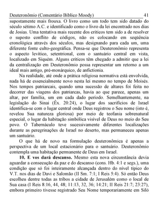 41Deuteronômio (Comentário Bíblico Moody)
supostamente mais frouxa. O livro como um todo tem sido datado do
século sétimo A.C. e identificado como o livro da lei encontrado nos dias
de Josias. Uma tentativa mais recente dos críticos tem sido a de resolver
o suposto conflito de códigos, não os colocando em seqüência
cronológica através dos séculos, mas designando para cada um, uma
diferente fonte culto-geográfica. Pensa-se que Deuteronômio representa
o aspecto levítico, setentrional, com o santuário central em vista,
localizado em Siquém. Alguns críticos têm chegado a admitir que a lei
da centralização em Deuteronômio possa representar um retorno a um
ideal mais antigo, pré-monárquico, de anfictionia.
Na realidade, até onde a prática religiosa normativa está envolvida,
nada há de essencialmente novo nesta lei mesmo no tempo de Moisés.
Nos tempos patriarcais, quando uma sucessão de altares foi feita no
decorrer das viagens dos patriarcas, havia ao que parece, apenas um
altar, por família, um em cada dado período. Semelhantemente, na
legislação do Sinai (Êx. 20:24), o lugar dos sacrifícios de Israel
identifica-se com o lugar central onde Deus registrou o Seu nome (isto é,
revelou Sua natureza gloriosa) por meio de teofania sobrenatural
especial, o lugar da habitação simbólica visível de Deus no meio do Seu
povo. O Tabernáculo teve sucessivamente diferentes localizações
durante as peregrinações de Israel no deserto, mas permaneceu apenas
um santuário.
O que há de novo na formulação deuteronômica é apenas a
perspectiva de um local estacionário para o santuário. Deuteronômio
contempla uma habitação permanente de Deus em Israel.
10. E vos dará descanso. Mesmo esta nova circunstância devia
aguardar a consecução da paz e do descanso (cons. Hb. 4:1 e segs.), uma
condição que só foi inteiramente alcançada dentro do nível típico do
V.T. nos dias de Davi e Salomão (II Sm. 7:1; I Reis 5:4). Só então Deus
escolheu dentre todas as tribos a cidade de Jerusalém como o local de
Sua casa (I Reis 8:16, 44, 48; 11:13, 32, 36; 14:21; II Reis 21:7; 23:27),
embora primeiro tivesse registrado Seu Nome temporariamente em Siló
 