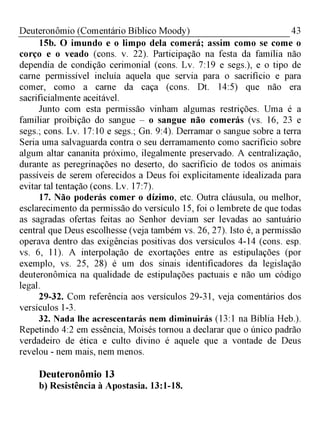 43Deuteronômio (Comentário Bíblico Moody)
15b. O imundo e o limpo dela comerá; assim como se come o
corço e o veado (cons. v. 22). Participação na festa da família não
dependia de condição cerimonial (cons. Lv. 7:19 e segs.), e o tipo de
carne permissível incluía aquela que servia para o sacrifício e para
comer, como a carne da caça (cons. Dt. 14:5) que não era
sacrificialmente aceitável.
Junto com esta permissão vinham algumas restrições. Uma é a
familiar proibição do sangue - o sangue não comerás (vs. 16, 23 e
segs.; cons. Lv. 17:10 e segs.; Gn. 9:4). Derramar o sangue sobre a terra
Seria uma salvaguarda contra o seu derramamento como sacrifício sobre
algum altar cananita próximo, ilegalmente preservado. A centralização,
durante as peregrinações no deserto, do sacrifício de todos os animais
passíveis de serem oferecidos a Deus foi explicitamente idealizada para
evitar tal tentação (cons. Lv. 17:7).
17. Não poderás comer o dízimo, etc. Outra cláusula, ou melhor,
esclarecimento da permissão do versículo 15, foi o lembrete de que todas
as sagradas ofertas feitas ao Senhor deviam ser levadas ao santuário
central que Deus escolhesse (veja também vs. 26, 27). Isto é, a permissão
operava dentro das exigências positivas dos versículos 4-14 (cons. esp.
vs. 6, 11). A interpolação de exortações entre as estipulações (por
exemplo, vs. 25, 28) é um dos sinais identificadores da legislação
deuteronômica na qualidade de estipulações pactuais e não um código
legal.
29-32. Com referência aos versículos 29-31, veja comentários dos
versículos 1-3.
32. Nada lhe acrescentarás nem diminuirás (13:1 na Bíblia Heb).
Repetindo 4:2 em essência, Moisés tornou a declarar que o único padrão
verdadeiro de ética e culto divino é aquele que a vontade de Deus
revelou - nem mais, nem menos.
Deuteronômio 13
b) Resistência à Apostasia. 13:1-18.
 