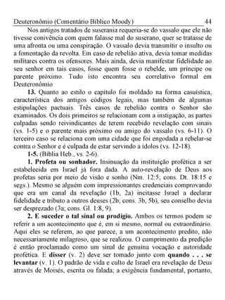 44Deuteronômio (Comentário Bíblico Moody)
Nos antigos tratados de suserania requeria-se do vassalo que ele não
tivesse conivência com quem falasse mal do suserano, quer se tratasse de
uma afronta ou uma conspiração. O vassalo devia transmitir o insulto ou
a fomentação da revolta. Em caso de rebelião ativa, devia tomar medidas
militares contra os ofensores. Mais ainda, devia manifestar fidelidade ao
seu senhor em tais casos, fosse quem fosse o rebelde, um príncipe ou
parente próximo. Tudo isto encontra seu correlativo formal em
Deuteronômio
13. Quanto ao estilo o capítulo foi moldado na forma casuística,
característica dos antigos códigos legais, mas também de algumas
estipulações pactuais. Três casos de rebelião contra o Senhor são
examinados. Os dois primeiros se relacionam com a instigação, as partes
culpadas sendo reivindicantes de terem recebido revelação com sinais
(vs. 1-5) e o parente mais próximo ou amigo do vassalo (vs. 6-11). O
terceiro caso se relaciona com uma cidade que foi engodada a rebelar-se
contra o Senhor e é culpada de estar servindo a ídolos (vs. 12-18).
1-5. (Bíblia Heb., vs. 2-6).
1. Profeta ou sonhador. Insinuação da instituição profética a ser
estabelecida em Israel já fora dada. A auto-revelação de Deus aos
profetas seria por meio de visão e sonho (Nm. 12:5; cons. Dt. 18:15 e
segs.). Mesmo se alguém com impressionantes credenciais comprovando
que era um canal da revelação (1b, 2a) incitasse Israel a declarar
fidelidade e tributo a outros deuses (2b; cons. 3b, 5b), seu conselho devia
ser desprezado (3a; cons. Gl. 1:8, 9).
2. E suceder o tal sinal ou prodígio. Ambos os termos podem se
referir a um acontecimento que é, em si mesmo, normal ou extraordinário.
Aqui eles se referem, ao que parece, a um acontecimento predito, não
necessariamente milagroso, que se realizou. O cumprimento da predição
é então proclamado como um sinal de genuína vocação e autoridade
profética. E disser (v. 2) deve ser tomado junto com quando . . . se
levantar (v. 1). O padrão de vida e culto de Israel era revelação de Deus
através de Moisés, escrita ou falada; a exigência fundamental, portanto,
 