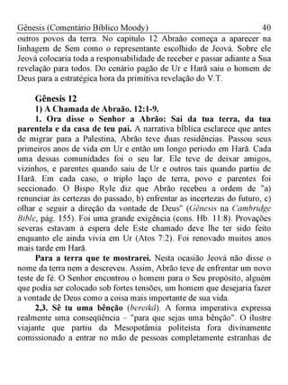 40Gênesis (Comentário Bíblico Moody)
outros povos da terra. No capítulo 12 Abraão começa a aparecer na
linhagem de Sem como o representante escolhido de Jeová. Sobre ele
Jeová colocaria toda a responsabilidade de receber e passar adiante a Sua
revelação para todos. Do cenário pagão de Ur e Harã saiu o homem de
Deus para a estratégica hora da primitiva revelação do V.T.
Gênesis 12
1) A Chamada de Abraão. 12:1-9.
1. Ora disse o Senhor a Abrão: Sai da tua terra, da tua
parentela e da casa de teu pai. A narrativa bÍblica esclarece que antes
de migrar para a Palestina, Abrão teve duas residências. Passou seus
primeiros anos de vida em Ur e então um longo período em Harã. Cada
uma dessas comunidades foi o seu lar. Ele teve de deixar amigos,
vizinhos, e parentes quando saiu de Ur e outros tais quando partiu de
Harã. Em cada caso, o triplo laço de terra, povo e parentes foi
seccionado. O Bispo Ryle diz que Abrão recebeu a ordem de "a)
renunciar às certezas do passado, b) enfrentar as incertezas do futuro, c)
olhar e seguir a direção da vontade de Deus" (Gênesis na Cambridge
Bible, pág. 155). Foi uma grande exigência (cons. Hb. 11:8). Provações
severas estavam à espera dele Este chamado deve lhe ter sido feito
enquanto ele ainda vivia em Ur (Atos 7:2). Foi renovado muitos anos
mais tarde em Harã.
Para a terra que te mostrarei. Nesta ocasião Jeová não disse o
nome da terra nem a descreveu. Assim, Abrão teve de enfrentar um novo
teste de fé. O Senhor encontrou o homem para o Seu propósito, alguém
que podia ser colocado sob fortes tensões, um homem que desejaria fazer
a vontade de Deus como a coisa mais importante de sua vida.
2,3. Sê tu uma bênção (bereikâ). A forma imperativa expressa
realmente uma conseqüência - "para que sejas uma bênção". O ilustre
viajante que partiu da Mesopotâmia politeísta fora divinamente
comissionado a entrar no mão de pessoas completamente estranhas de
 