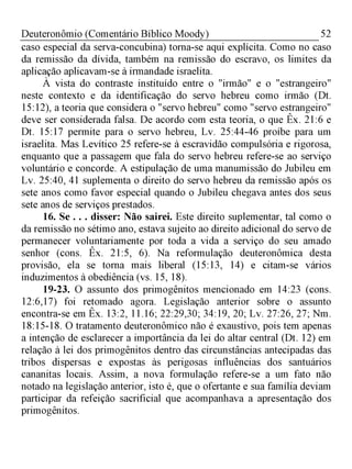 52Deuteronômio (Comentário Bíblico Moody)
caso especial da serva-concubina) torna-se aqui explícita. Como no caso
da remissão da dívida, também na remissão do escravo, os limites da
aplicação aplicavam-se à irmandade israelita.
À vista do contraste instituído entre o "irmão" e o "estrangeiro"
neste contexto e da identificação do servo hebreu como irmão (Dt.
15:12), a teoria que considera o "servo hebreu" como "servo estrangeiro"
deve ser considerada falsa. De acordo com esta teoria, o que Êx. 21:6 e
Dt. 15:17 permite para o servo hebreu, Lv. 25:44-46 proíbe para um
israelita. Mas Levítico 25 refere-se à escravidão compulsória e rigorosa,
enquanto que a passagem que fala do servo hebreu refere-se ao serviço
voluntário e concorde. A estipulação de uma manumissão do Jubileu em
Lv. 25:40, 41 suplementa o direito do servo hebreu da remissão após os
sete anos como favor especial quando o Jubileu chegava antes dos seus
sete anos de serviços prestados.
16. Se . . . disser: Não sairei. Este direito suplementar, tal como o
da remissão no sétimo ano, estava sujeito ao direito adicional do servo de
permanecer voluntariamente por toda a vida a serviço do seu amado
senhor (cons. Êx. 21:5, 6). Na reformulação deuteronômica desta
provisão, ela se torna mais liberal (15:13, 14) e citam-se vários
induzimentos à obediência (vs. 15, 18).
19-23. O assunto dos primogênitos mencionado em 14:23 (cons.
12:6,17) foi retomado agora. Legislação anterior sobre o assunto
encontra-se em Êx. 13:2, 11.16; 22:29,30; 34:19, 20; Lv. 27:26, 27; Nm.
18:15-18. O tratamento deuteronômico não é exaustivo, pois tem apenas
a intenção de esclarecer a importância da lei do altar central (Dt. 12) em
relação à lei dos primogênitos dentro das circunstâncias antecipadas das
tribos dispersas e expostas às perigosas influências dos santuários
cananitas locais. Assim, a nova formulação refere-se a um fato não
notado na legislação anterior, isto é, que o ofertante e sua família deviam
participar da refeição sacrificial que acompanhava a apresentação dos
primogênitos.
 