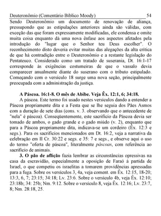 54Deuteronômio (Comentário Bíblico Moody)
Sendo Deuteronômio um documento de renovação de aliança,
pressupondo que as estipulações anteriores ainda são válidas, com
exceção das que foram expressamente modificadas, ele condensa e omite
muita coisa enquanto dá uma nova ênfase aos aspectos afetados pela
introdução do "lugar que o Senhor teu Deus escolher". O
reconhecimento disto deveria evitar muitas das alegações da alta crítica
de que há contradição entre o Deuteronômio e a restante legislação do
Pentateuco. Considerado como um tratado de suserania, Dt. 16:1-17
corresponde às exigências costumeiras de que o vassalo devia
comparecer anualmente diante do suserano com o tributo estipulado.
Começando com o versículo 18 surge uma nova seção, principalmente
preocupada com a administração da justiça.
A Páscoa. 16:1-8. O mês de Abibe. Veja Êx. 12:1, 6; 34:18.
A páscoa. Este termo foi usado nestes versículos dando a entender a
Páscoa propriamente dita e a Festa que se lhe seguia dos Pães Asmos
com a duração de sete dias (cons. v. 3. observando que o antecedente de
"nela" é páscoa). Conseqüentemente, este sacrifício da Páscoa devia ser
tomado de ambos, o gado grande e o gado miúdo (v. 2), enquanto que
para a Páscoa propriamente dita, indicava-se um cordeiro (Êx. 12:3 e
segs.). Para os sacrifícios mencionados em Dt. 16:2, veja a narrativa da
celebração em II Cr. 30:22 e segs. e 35: 7 e segs., e observe aqui o uso
do termo "oferta de páscoa", literalmente páscoas, com referência ao
sacrifício de animais.
3. O pão de aflição fazia lembrar as circunstâncias opressivas na
casa da escravidão, especialmente a oposição de Faraó à partida de
Israel, o que competiu os israelitas a tomarem providências apressadas
para a fuga. Sobre os versículos 3, 4a, veja coment. em Êx. 12:15, 18-20;
13:3, 6, 7; 23:15; 34:18; Lv. 23:6. Sobre o versículo 4b, veja Êx. 12:10;
23:18b; 34: 25b; Nm. 9:12. Sobre o versículo 8, veja Êx. 12:16; Lv. 23:7,
8; Nm. 28:18, 25.
 