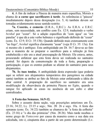 55Deuteronômio (Comentário Bíblico Moody)
4. A fim de indicar a Páscoa de maneira mais específica, Moisés a
chama de a carne que sacrificares à tarde. As referências à "páscoa"
imediatamente depois dessa designação (vs. 5, 6) também devem ser
tomadas evidentemente nesse sentido restrito.
7a. Cozerás, e comerás (E.R.A., E.R.C.). As E.R.A. e E.R.C.
criam, sem necessidade, um conflito com Êx. 12:9, traduzindo o verbo
beishal por "cozer". Só a adição específica de "com água" ou "em
panelas" é que dá a este verbo hebraico o significado definido de "cozer"
(cons. Êx. 12:9; II Cr. 35:13b). Quando definido mais extensamente com
"no fogo", beishal significa claramente "assar" (veja II Cr. 35: 13a). Em
si mesmo ele é ambíguo. Esta ambigüidade em Dt. 16:7 deve-se ao fato
que a maneira de se preparar o sacrifício para a refeição já fora
estabelecida e não era a atual preocupação de Moisés. Ele estava, antes,
procurando enfatizar que esta festa devia sei realizada no santuário
central. Só depois da comemoração de toda a festa, preparação e
participação, é que os crentes podiam se afastar do santuário para seus
alojamentos.
7b. Às tuas tendas. A ambigüidade desta expressão (que poderia
aqui se referir aos alojamentos temporários dos peregrinos na cidade
santa) também se atribui ao fato de Moisés estar enfatizando a idéia do
altar central. A preparação do sacrifício no santuário era uma
modificação da observância da primeira Páscoa no Egito, quando o
sangue foi aplicado às casas na ausência de um culto e altar
centralizados.
A Festa das Semanas. 16:9-12.
Sobre o assunto desta seção, veja prescrições anteriores em Êx.
23:16; 34:22; Lv. 23:15 e segs.; Nm. 28: 26 e segs. 10a. A festa das
semanas (cons. Êx. 34:22) também se chamava de "a festa da colheita"
(Êx. 23:16) e "o dia das primícias" (Nm. 28:26). Mais tarde recebeu o
nome grego de Pentecoste por causa da maneira como a sua data era
calculada, isto é, cinqüenta dias a partir de um ponto determinado (Lv.
 