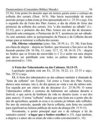 56Deuteronômio (Comentário Bíblico Moody)
23:16). Este ponto foi descrito aqui em termos gerais como o começo da
colheita dos cereais (Deut. 16:9). Não havia necessidade de maior
precisão porque a data exata já fora apresentada em Lv. 23:10 e segs. Era
o segundo dia da Festa dos Pães Asmos, o dia da oferta do feixe das
primícias da colheita dos cereais. Era "o dia imediato ao sábado" (Lv.
23:15), pois o primeiro dia dos Pães Asmos era um dia de descanso.
Seguindo esta contagem, o Pentecoste do N.T. aconteceu em um sábado.
As sete semanas entre as peregrinações da Páscoa e da Colheita davam
tempo para se terminar a colheita dos cereais.
10b. Ofertas voluntárias (cons. Nm. 29:39; Lv. 23: 38). Esta festa
era cheia de alegria - alegria no Senhor, que trouxera o Seu povo ao Seu
fecundo paraíso (Dt. 16:10c, 11; cons. 12:7, 12, 18; 16:14, 15) - alegria
no Senhor que os livrara da escravidão (v.1 2) e assim era uma alegria
que devia ser partilhada com todos os pobres dentro da família
convencional (v. 116).
A Festa dos Tabernáculos ou das Cabanas. 16:13-15.
Legislação paralela está em Êx. 23:16; 34:22; Lv. 23:33 e segs.;
Nm. 29:12 e segs.
13. A festa dos tabernáculos ou das cabanas também é chamada de
"festa da colheita" (no Êxodo). Tal como a Festa dos Pães Asmos,
durava uma semana, isto é, do dia quinze ao vinte e um do sétimo mês.
Era seguida por um oitavo dia de descanso (Lv. 23:36,39). O nome
Tabernáculos reflete o costume de habitarem em cabanas durante o
festival, o que servia de lembrete da vida no deserto (cons. o uso dos
pães asmos). O nome "colheita" indica que esta festa era o ponto alto do
ano da agricultura, quando as uvas e os cereais já tinham sido colhidos.
No ano da remissão, quando não havia colheita, esta festa era ocasião
para significativas leituras públicas do texto da aliança (Dt. 31:9-13).
Novamente, o ponto principal aqui era o de reforçar a lei do
santuário central - o lugar que o Senhor escolher (v.15). Aqui também,
a alegria e o amor são os sinais da vida e culto convencional (v. 14).
 