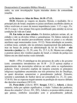 58Deuteronômio (Comentário Bíblico Moody)
outro, ou com investigações legais iniciadas dentro da comunidade
israelita.
a) Os Juízes e o Altar de Deus. 16:18 -17:13.
18-20. Durante as viagens no deserto, Moisés, o mediador, foi o
principal juiz de Israel, enquanto os juízes auxiliares escolhidos dentre as
tribos resolviam os casos de menos importância (cons. 1:12 e segs.; Êx.
18:13 e segs.). Este arranjo fora agora modificado para atender às novas
condições de vida em Canaã.
18. Em todas as tuas cidades. Os distritos judiciais seriam, ali, as
cidades e não as divisões tribais e genealógicas. Os líderes naturais do
concilio local de anciãos provavelmente seriam os juízes e os oficiais
auxiliares aqui mencionados (cons. 19:12). Nesta introdução ao assunto,
a ênfase recai, contudo, não na estrutura organizacional das judicaturas,
mas na busca da justiça na administração da lei do Senhor - não
torcerás a justiça (vs. 19, 20; cons. Êx. 23:3, 6, 8). Mesmo nos códigos
e poemas épicos dos vizinhos pagãos de Israel, a virtude da justiça nos
lideres era um ideal muitas vezes reiterado.
16:21 - 17:1. O entrelaçar-se dos processos do culto e do governo
(cons. comentários introdutórios em 16:18 - 21:23 acima) explica o
aparecimento das proscrições relativas ao culto entre os regulamentos
judiciais. Estes versículos expõem de maneira concreta os princípios
religiosos reguladores encontrados nas três primeiras leis do Decálogo,
as quais deveriam caracterizar o procedimento judicial. Primeiro,
somente a autoridade do Senhor devia ser consultada (vs. 21, 22; cons.
17:8-10). Isto se expressa negativamente na proibição do recurso idólatra
das decisões oraculares (18:9-14).
21. Poste-ídolo (Asherá, RSV; bosque, E.R.C.), Asherá, a deusa
cananita, tinha por epíteto significativo, o título "Asherá dos penhores,
deusa dos oráculos" (Keret, 201, 202). Asherá e os postes-ídolos eram ao
que parece, símbolos associados com o procedimento judicial,
 