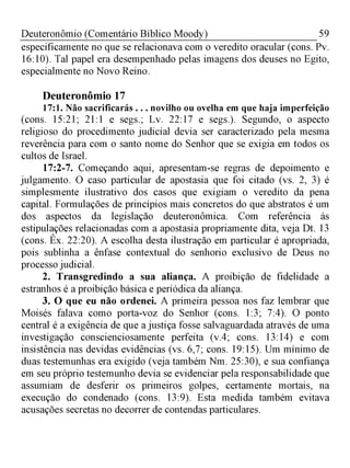 59Deuteronômio (Comentário Bíblico Moody)
especificamente no que se relacionava com o veredito oracular (cons. Pv.
16:10). Tal papel era desempenhado pelas imagens dos deuses no Egito,
especialmente no Novo Reino.
Deuteronômio 17
17:1. Não sacrificarás . . . novilho ou ovelha em que haja imperfeição
(cons. 15:21; 21:1 e segs.; Lv. 22:17 e segs.). Segundo, o aspecto
religioso do procedimento judicial devia ser caracterizado pela mesma
reverência para com o santo nome do Senhor que se exigia em todos os
cultos de Israel.
17:2-7. Começando aqui, apresentam-se regras de depoimento e
julgamento. O caso particular de apostasia que foi citado (vs. 2, 3) é
simplesmente ilustrativo dos casos que exigiam o veredito da pena
capital. Formulações de princípios mais concretos do que abstratos é um
dos aspectos da legislação deuteronômica. Com referência às
estipulações relacionadas com a apostasia propriamente dita, veja Dt. 13
(cons. Êx. 22:20). A escolha desta ilustração em particular é apropriada,
pois sublinha a ênfase contextual do senhorio exclusivo de Deus no
processo judicial.
2. Transgredindo a sua aliança. A proibição de fidelidade a
estranhos é a proibição básica e periódica da aliança.
3. O que eu não ordenei. A primeira pessoa nos faz lembrar que
Moisés falava como porta-voz do Senhor (cons. 1:3; 7:4). O ponto
central é a exigência de que a justiça fosse salvaguardada através de uma
investigação conscienciosamente perfeita (v.4; cons. 13:14) e com
insistência nas devidas evidências (vs. 6,7; cons. 19:15). Um mínimo de
duas testemunhas era exigido (veja também Nm. 25:30), e sua confiança
em seu próprio testemunho devia se evidenciar pela responsabilidade que
assumiam de desferir os primeiros golpes, certamente mortais, na
execução do condenado (cons. 13:9). Esta medida também evitava
acusações secretas no decorrer de contendas particulares.
 