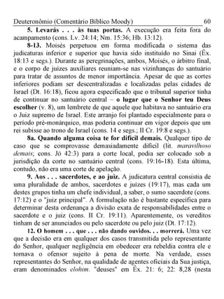 60Deuteronômio (Comentário Bíblico Moody)
5. Levarás . . .à s tuas portas. A execução era feita fora do
acampamento (cons. Lv. 24:14; Nm. 15:36; Hb. 13:12).
8-13. Moisés perpetuou em forma modificada o sistema das
judicaturas inferior e superior que havia sido instituído no Sinai (Êx.
18:13 e segs.). Durante as peregrinações, ambos, Moisés, o árbitro final,
e o corpo de juízes auxiliares reuniam-se nas vizinhanças do santuário
para tratar de assuntos de menor importância. Apesar de que as cortes
inferiores podiam ser descentralizadas e localizadas pelas cidades de
Israel (Dt. 16:18), ficou agora especificado que o tribunal superior tinha
de continuar no santuário central - o lugar que o Senhor teu Deus
escolher (v. 8), um lembrete de que aquele que habitava no santuário era
o Juiz supremo de Israel. Este arranjo foi plantado especialmente para o
período pré-monárquico, mas poderia continuar em vigor depois que um
rei subisse ao trono de Israel (cons. 14 e segs.; II Cr. 19:8 e segs.).
8a. Quando alguma coisa te for difícil demais. Qualquer tipo de
caso que se comprovasse demasiadamente difícil (lit. maravilhoso
demais; cons. Jó 42:3) para a corte local, podia ser colocado sob a
jurisdição da corte no santuário central (cons. 19:16-18). Esta última,
contudo, não era uma corte de apelação.
9. Aos . . . sacerdotes, e ao juiz. A judicatura central consistia de
uma pluralidade de ambos, sacerdotes e juízes (19:17), mas cada um
destes grupos tinha um chefe individual, a saber, o sumo sacerdote (cons.
17:12) e o "juiz principal". A formulação não é bastante específica para
determinar desta ordenança a divisão exata de responsabilidades entre o
sacerdote e o juiz (cons. II Cr. 19:11). Aparentemente, os vereditos
tinham de ser anunciados ou pelo sacerdote ou pelo juiz (Dt. 17:12).
12. O homem . . . que . . . não dando ouvidos. . . morrerá. Uma vez
que a decisão era em qualquer dos casos transmitida pelo representante
do Senhor, qualquer negligência em obedecer era rebeldia contra ele e
tornava o ofensor sujeito à pena de morte. Na verdade, esses
representantes do Senhor, na qualidade de agentes oficiais da Suajustiça,
eram denominados elohim. "deuses" em Êx. 21: 6; 22: 8,28 (nesta
 