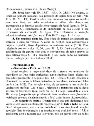 62Deuteronômio (Comentário Bíblico Moody)
16b. Sobre isso, veja Êx. 13:17; 14:13; Dt. 28:68. No deserto, os
israelitas sentiam saudades dos produtos da agricultura egípcia (Nm.
11:5, 18, 20; 14:4). Confrontados com impérios nos quais os cavalos
eram uma fonte de poder econômico e militar, eles desejariam,
ardentemente os famosos cavalos e carruagens de Faraó (cons. Is. 30:2; I
Reis 10:28,29), esquecendo-se da importância de sua eleição e seu
livramento da escravidão do Egito. Com referência à violação
salomônica destas restrições, veja I Reis 10:26 e segs.; 11:1 e segs.
18. Um traslado desta lei. Uma cópia do tratado de suserania era
entregue a cada rei vassalo. A cópia do Senhor, aqui considerada o
original e padrão, ficou depositada no santuário central (31:9). Com
referência aos versículos 19, 20, cons. 31:12, 13. Davi manifestou sua
conformidade de espírito com esta lei convencional do reino através de
seus salmos (veja Sl. 1) e colocando o seu trono perto do santuário
central, no lugar que Deus tinha escolhido.
Deuteronômio 18
c) Sacerdotes e Profetas. 18:1-22.
Israel recebeu a responsabilidade de sustentar os ministros do
sacerdócio de Deus cujas obrigações administrativas foram citadas nos
contextos precedente e seguinte (vs. 1-8). Depois Moisés ordenou a
eliminação de todos os falsos pretendentes oraculares, incluindo o falso
profeta (vs. 9-22). Com relação a isto, ele apresentou a instituição dos
verdadeiros profetas (v.15 e segs.), relevando o tratamento que se devia
aos líderes teocráticos (juiz, 16:8; rei, 17:14 e segs.; sacerdote e levita,
18:1 e segs.), o que foi apropriadamente incorporado a esta seção sobre a
legislação que trata da administração oficial da justiça na vida teocrática.
1. Os sacerdotes levitas. Deuteronômio usa esta designação sete
vezes, e sete vezes simplesmente "sacerdote(s)". E toda a tribo de Levi.
O e é interpretativo, uma vez que no hebraico a construção é de simples
aposição. Esta interpretação é gramaticalmente aceitável (cons. 17:1) e
consistente com o restante das Escrituras, pois de acordo com ela todos
 