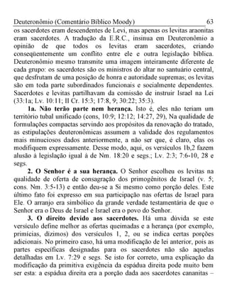 63Deuteronômio (Comentário Bíblico Moody)
os sacerdotes eram descendentes de Levi, mas apenas os levitas araonitas
eram sacerdotes. A tradução da E.R.C., insinua em Deuteronômio a
opinião de que todos os levitas eram sacerdotes, criando
conseqüentemente um conflito entre ele e outra legislação bíblica.
Deuteronômio mesmo transmite uma imagem inteiramente diferente de
cada grupo: os sacerdotes são os ministros do altar no santuário central,
que desfrutam de uma posição de honra e autoridade supremas; os levitas
são em toda parte subordinados funcionais e socialmente dependentes.
Sacerdotes e levitas partilhavam da comissão de instruir Israel na Lei
(33:1a; Lv. 10:11; II Cr. 15:3; 17:8, 9; 30:22; 35:3).
1a. Não terão parte nem herança. Isto é, eles não teriam um
território tubal unificado (cons, 10:9; 12:12; 14:27, 29), Na qualidade de
formulações compactas servindo aos propósitos da renovação do tratado,
as estipulações deuteronômicas assumem a validade dos regulamentos
mais minuciosos dados anteriormente, a não ser que, é claro, elas os
modifiquem expressamente. Desse modo, aqui, os versículos 1b,2 fazem
alusão à legislação igual à de Nm. 18:20 e segs.; Lv. 2:3; 7:6-10, 28 e
segs.
2. O Senhor é a sua herança. O Senhor escolheu os levitas na
qualidade de oferta de consagração dos primogênitos de Israel (v. 5;
cons. Nm. 3:5-13) e então deu-se a Si mesmo como porção deles. Este
último fato foi expresso em sua participação nas ofertas de Israel para
Ele. O arranjo era simbólico da grande verdade testamentária de que o
Senhor era o Deus de Israel e Israel era o povo do Senhor.
3. O direito devido aos sacerdotes. Há uma dúvida se este
versículo define melhor as ofertas queimadas e a herança (por exemplo,
primícias, dízimos) dos versículos 1, 2, ou se indica certas porções
adicionais. No primeiro caso, há uma modificação de lei anterior, pois as
partes específicas designadas para os sacerdotes não são aquelas
detalhadas em Lv. 7:29 e segs. Se isto for correto, uma explicação da
modificação da primitiva exigência da espádua direita pode muito bem
ser esta: a espádua direita era a porção dada aos sacerdotes cananitas -
 
