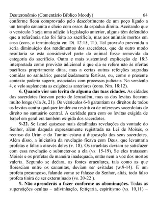 64Deuteronômio (Comentário Bíblico Moody)
conforme ficou comprovado pelo descobrimento de um poço ligado a
um templo cananita e cheio com ossos da espádua direita. Aceitando que
o versículo 3 seja uma adição à legislação anterior, alguns têm defendido
que a referência não foi feita ao sacrifício, mas aos animais mortos em
casa (cons, a terminologia em Dt. 12:15, 21). Tal provisão prevenida a
seria diminuição dos rendimentos dos sacerdotes, que de outro modo
resultaria se esta considerável parte do animal fosse removida da
categoria do sacrifício. Outra e mais sustentável explicação de 18:3
interpretada como provisão adicional é que ela se refere não às ofertas
pacificas propriamente ditas, mas a certas outras refeições sagradas
comidas no santuário; generalizadamente festivas, ou, como o presente
contexto poderia sugerir, associadas com processos judiciais. No versículo
4, o velo suplementa as exigências anteriores (cons. Nm. 18:12).
6. Quando vier um levita de alguma das tuas cidades. As cidades
dos sacerdotes ficavam perto de Jerusalém, mas as dos levitas ficavam
muito longe (via Js, 21). Os versículos 6-8 garantiam os direitos de todos
os levitas contra qualquer tendência restritiva de interesses sacerdotais de
direito no santuário central. A caridade para com os levitas exigida de
Israel em geral era também exigida dos sacerdotes.
9-22. Se Israel quisesse mais detalhadas revelações da vontade do
Senhor, além daquela expressamente registrada na Lei de Moisés, o
recurso do Urim e do Tumim estava à disposição dos seus sacerdotes.
Além disso, a iniciativa da revelação ficava com Deus, que levantaria
profetas e falaria através deles (v. 18). Os israelitas deviam se satisfazer
com essa revelação e submeter-se a ela (vs. 15-19), Se eles tratassem
Moisés e os profetas de maneira inadequada, então nem a voz dos mortos
valeria. Segundo se dedara, as fontes oraculares, tais como as que
floresciam entre os cananitas, deviam ser evitadas (w.9-14). E um
profeta presunçoso, falando como se falasse do Senhor, aliás, todo falso
profeta tinirá de ser exterminado (vs. 20-22 ).
9. Não aprenderás a fazer conforme as abominações. Todas as
superstições ocultas - adivinhação, feitiçaria, espiritismo (vs. 10,11) -
 