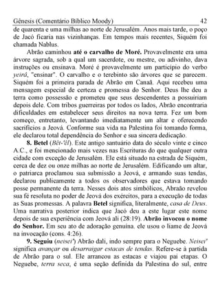 42Gênesis (Comentário Bíblico Moody)
de quarenta e uma milhas ao norte de Jerusalém. Anos mais tarde, o poço
de Jacó ficaria nas vizinhanças. Em tempos mais recentes, Siquém foi
chamada Nablus.
Abrão caminhou até o carvalho de Moré. Provavelmente era uma
árvore sagrada, sob a qual um sacerdote, ou mestre, ou adivinho, dava
instruções ou ensinava. Moré é provavelmente um particípio do verbo
yeirâ, "ensinar". O carvalho e o terebinto são árvores que se parecem.
Siquém foi a primeira parada de Abrão em Canaã. Aqui recebeu uma
mensagem especial de certeza e promessa do Senhor. Deus lhe deu a
terra como possessão e prometeu que seus descendentes a possuiriam
depois dele. Com tribos guerreiras por todos os lados, Abrão encontraria
dificuldades em estabelecer seus direitos na nova terra. Fez um bom
começo, entretanto, levantando imediatamente um altar e oferecendo
sacrifícios a Jeová. Conforme sua vida na Palestina foi tomando forma,
ele declarou total dependência do Senhor e sua sincera dedicação.
8. Betel (Bêt-êl). Este antigo santuário data do século vinte e cinco
A.C., e foi mencionado mais vezes nas Escrituras do que qualquer outra
cidade com exceção de Jerusalém. Ele está situado na estrada de Siquém,
cerca de dez ou onze milhas ao norte de Jerusalém. Edificando um altar,
o patriarca proclamou sua submissão a Jeová, e armando suas tendas,
declarou publicamente a todos os observadores que estava tomando
posse permanente da terra. Nesses dois atos simbólicos, Abraão revelou
sua fé resoluta no poder de Jeová dos exércitos, para a execução de todas
as Suas promessas. A palavra Betel significa, literalmente, casa de Deus.
Uma narrativa posterior indica que Jacó deu a este lugar este nome
depois de sua experiência com Jeová ali (28:19). Abrão invocou o nome
do Senhor. Em seu ato de adoração genuína. ele usou o liame de Jeová
na invocação (cons. 4:26).
9. Seguiu (neiseir) Abrão dali, indo sempre para o Neguebe. Neisei'
significa avançar ou desarraigar estacas de tendas. Refere-se à partida
de Abrão para o sul. Ele arrancou as estacas e viajou pai etapas. O
Neguebe, terra seca, é uma seção definida da Palestina do sul, entre
 