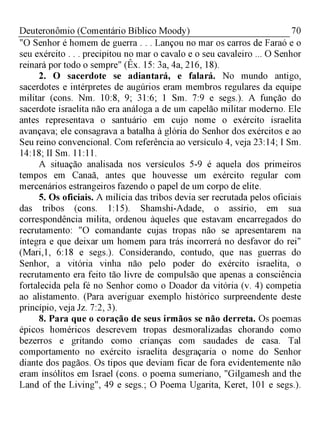 70Deuteronômio (Comentário Bíblico Moody)
"O Senhor é homem de guerra . . . Lançou no mar os carros de Faraó e o
seu exército . . . precipitou no mar o cavalo e o seu cavaleiro ... O Senhor
reinará por todo o sempre" (Êx. 15: 3a, 4a, 216, 18).
2. O sacerdote se adiantará, e falará. No mundo antigo,
sacerdotes e intérpretes de augúrios eram membros regulares da equipe
militar (cons. Nm. 10:8, 9; 31:6; 1 Sm. 7:9 e segs.). A função do
sacerdote israelita não era análoga a de um capelão militar moderno. Ele
antes representava o santuário em cujo nome o exército israelita
avançava; ele consagrava a batalha à glória do Senhor dos exércitos e ao
Seu reino convencional. Com referência ao versículo 4, veja 23:14; I Sm.
14:18; II Sm. 11:11.
A situação analisada nos versículos 5-9 é aquela dos primeiros
tempos em Canaã, antes que houvesse um exército regular com
mercenários estrangeiros fazendo o papel de um corpo de elite.
5. Os oficiais. A milícia das tribos devia ser recrutada pelos oficiais
das tribos (cons. 1:15). Shamshi-Adade, o assírio, em sua
correspondência milita, ordenou àqueles que estavam encarregados do
recrutamento: "O comandante cujas tropas não se apresentarem na
íntegra e que deixar um homem para trás incorrerá no desfavor do rei"
(Mari,1, 6:18 e segs.). Considerando, contudo, que nas guerras do
Senhor, a vitória vinha não pelo poder do exército israelita, o
recrutamento era feito tão livre de compulsão que apenas a consciência
fortalecida pela fé no Senhor como o Doador da vitória (v. 4) competia
ao alistamento. (Para averiguar exemplo histórico surpreendente deste
princípio, veja Jz. 7:2, 3).
8. Para que o coração de seus irmãos se não derreta. Os poemas
épicos homéricos descrevem tropas desmoralizadas chorando como
bezerros e gritando como crianças com saudades de casa. Tal
comportamento no exército israelita desgraçaria o nome do Senhor
diante dos pagãos. Os tipos que deviam ficar de fora evidentemente não
eram insólitos em Israel (cons. o poema sumeriano, "Gilgamesh and the
Land of the Living", 49 e segs.; O Poema Ugarita, Keret, 101 e segs.).
 