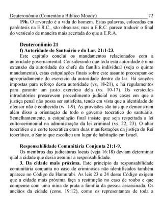 72Deuteronômio (Comentário Bíblico Moody)
19b. O arvoredo é a vida do homem. Estas palavras, colocadas em
parêntesis na E.R.C., são obscuras; mas a E.R.C. parece traduzir o final
do versículo de maneira mais acertada do que a E.R.A.
Deuteronômio 21
f) Autoridade do Santuário e do Lar. 21:1-23.
Este capitulo conclui os mandamentos relacionados com a
autoridade governamental. Considerando que toda esta autoridade é uma
extensão da autoridade do chefe da família individual (veja o quinto
mandamento), estas estipulações finais sobre este assunto preocupam-se
apropriadamente do exercício da autoridade dentro do lar. Há sanções
impostas para reforço desta autoridade (vs, 18-21), e há regulamentos
para garantir um justo exercício dela (vs. 10-17). Os versículos
introdutórios prescrevem procedimento judicial nos casos em que a
justiça penal não possa ser satisfeita, tendo em vista que a identidade do
ofensor não é conhecida (w. 1-9). As provisões são tais que demonstram
além disso a orientação de todo o governo teocrático do santuário.
Semelhantemente, a estipulação final insiste que seja respeitada a lei
culto-cerimonial na administração da lei criminal (vs. 22, 23). O altar
teocrático e a corte teocrática eram duas manifestações da justiça do Rei
teocrático, o Santo que escolheu um lugar de habitação em Israel.
Responsabilidade Comunitária Conjunta 21:1-9.
Os membros das judicaturas locais (veja 16:18) deviam determinar
qual a cidade que devia assumir a responsabilidade.
3. Da cidade mais próxima. Este princípio da responsabilidade
comunitária conjunta no caso de criminosos não identificados também
aparece no Código de Hamurabi. As leis 23 e 24 desse Código exigem
que a cidade mais próxima faça a restituição no caso de roubo e que
compense com uma mina de prata a família da pessoa assassinada. Os
anciãos da cidade (cons. 19:12), como os representantes de toda a
 