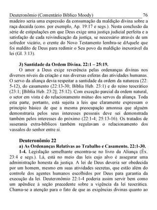 76Deuteronômio (Comentário Bíblico Moody)
madeiro seria uma expressão da consumação da maldição divina sobre a
raça decaída (cons. por exemplo, Ap. 19:17 e segs.). Nesta conclusão da
série de estipulações em que Deus exige uma justiça judicial perfeita e a
satisfação de cada reivindicação da justiça, se necessário através de um
sofredor vicário, o crente do Novo Testamento lembra-se dAquele que
foi maldito de Deus para redimir o Seu povo da maldição inexorável da
lei (Gl. 3:13).
3) Santidade da Ordem Divina. 22:1 - 25:19.
O amor a Deus exige reverência pelas ordenanças divinas nos
diversos níveis da criação e nas diversas esferas das atividades humanas.
O servo da aliança devia respeitar a santidade da ordem da natureza (22:
5-12), do casamento (22:13-30; Bíblia Heb. 23:1) e do reino teocrático
(23:1; [Bíblia Heb. 23:2]; 25:12). Com exceção parcial da ordem natural,
o setor em vista é do relacionamento mútuo dos servos da aliança. Toda
esta parte, portanto, está sujeita a leis que claramente expressam o
princípio básico de que a mesma preocupação amorosa que alguém
demonstraria pelos seus interesses pessoais deve sei demonstrada
também pelos interesses do próximo (22:1-4; 25:13-16). Os tratados de
suserania extra-bíblicos também regulavam o relacionamento dos
vassalos do senhor entre si.
Deuteronômio 22
a) As Ordenanças Relativas ao Trabalho e Casamento. 22:1-30.
1-4. Legislação semelhante encontra-se no livro da Aliança (Êx.
23:4 e segs.). Lá, está no meio das leis cujo alvo é assegurar uma
administração honesta da justiça. A lei de Deus deveria ser obedecida
por um homem, mesmo em suas atividades secretas, que estão além do
controle dos agentes humanos escolhidos por Deus para garantia da
execução da lei. Deuteronômio 22:1-4 poderia assim servir bem como
um apêndice à seção precedente sobre a vigência da lei teocrática.
Chama-se a atenção para o fato de que as exigências divinas quanto ao
 