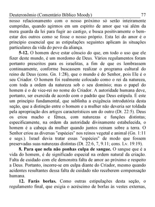 77Deuteronômio (Comentário Bíblico Moody)
nosso relacionamento com o nosso próximo só serão inteiramente
cumpridas, quando agirmos em um espírito de amor que vai além da
mera guarda da lei para fugir ao castigo, e busca positivamente o bem-
estar dos outros como se fosse o nosso próprio. Esta lei do amor é o
princípio essencial que as estipulações seguintes aplicam às situações
particulares da vida do povo da aliança.
5-12. O homem deve estar cônscio do que, em todo o uso que ele
fizer deste mundo, é um mordomo de Deus. Vários regulamentos foram
portanto prescritos para os israelitas, a fim de que os lembrassem
continuamente, conforme buscassem realizar o programa cultural do
reino de Deus (cons. Gn. 1:28), que o mundo é do Senhor, pois Ele é o
seu Criador. O homem foi realmente colocado como o rei da natureza,
com toda a ordem da natureza sob o seu domínio; mas o papel do
homem é o de vice-rei no nome do Criador. A autoridade humana deve,
portanto, ser exercida de acordo com o padrão que Deus estipula. É este
um princípio fundamental, que sublinha a exigência introdutória desta
seção, que a distinção entre o homem e a mulher não deveria ser toldada
pela apropriação dos artigos característicos um do outro (Dt. 22:5). Deus
os criou macho e fêmea, com naturezas e funções distintas;
especificamente, na ordem da autoridade divinamente estabelecida, o
homem é a cabeça da mulher quando juntos reinam sobre a terra. O
Senhor criou as diversas "espécies" nos reinos vegetal e animal (Gn. 1:11
e segs.). Israel devia tratar essas "espécies" de modo que fossem
preservadas suas naturezas distintas (Dt. 22:6, 7, 9.11; cons. Lv. 19:19).
8. Para que nela não ponhas culpa de sangue. O sangue que é a
vida do homem, é de significado especial na ordem natural da criação.
Falta de cuidado com ele demonstra falta de amor ao próximo e respeito
a Deus. Portanto, incorre-se em culpa diante do Criador, mesmo quando
acidentes resultantes dessa falta de cuidado não receberem compensação
humana.
12. Farás borlas. Como outras estipulações desta seção, o
regulamento final, que exigia o acréscimo de borlas às vestes externas,
 