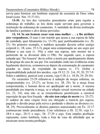 78Deuteronômio (Comentário Bíblico Moody)
servia para fornecer um lembrete especial da suserania de Deus sobre
Israel (cons. Nm. 15:37-41).
13-30. As leis dos versículos precedentes eram para regular a
ordenança do trabalho; as leis desta seção serviam para governar a
instituição da ordenança do casamento. A santidade da divina instituição
da família é portanto o alvo destas provisões.
13, 14. Se um homem casar com uma mulher . . . e lhe atribuir
atos vergonhosos. O caso é um marido que acusa a sua esposa de falta
de castidade, quer falsamente (vs. 13-19), quer justificadamente (vs. 20,
21). No primeiro exemplo, o maldoso acusador deveria sofrer castigo
corporal (v, 18; cons. 25:1-3), pagar uma compensação ao seu sogro por
difamar a sua casa (v. 19a) e reter sua esposa, sem mesmo ter a
permissão de se divorciar dela (v. 19b). No segundo caso, a esposa
culpada que "fez loucura" devia sofrer a morte por apedrejamento diante
da desgraça da casa de seu pai. Em sociedades onde tais evidências eram
legalmente decisivas, costumava-se depois da consumação do casamento
guardar os sinais da virgindade da esposa (v. 17). (Sobre a
responsabilidade judicial dos anciãos, veja 19:12; 21: 2-6, 19, 20; 25:7-9.
Sobre o adultério, punível com a morte, veja 5:18; Lv. 18:20, 29; 20:10).
Os versículos 23-29 referem-se à sedução de moças solteiras, ou
comprometidas (vs. 23-27), ou livres (vs. 28, 29). Se a moça fosse
comprometida, o homem devia ser apedrejado até a morte. A mesma
penalidade era imposta à moça, se a relação sexual ocorresse na cidade
(vs. 23, 24); mas não se as circunstâncias permitissem a razoável
suposição de que fora forçada - ela não tem culpa de morte (vs. 25-27).
O sedutor de uma virgem livre era obrigado a tomá-la por esposa,
pagando o devido preço pela noiva e perdendo o direito ao divórcio (vs.
28, 29). Provavelmente os direitos paternos mencionados em Êx. 22:17
continuavam tendo precedência. Com referência a Dt. 22:30; veja Lv.
18:6 e segs.; 20:11 e segs.; Dt. 27:20 e segs. Esta simples proibição
representa, como lembrete, toda a lista de vaus de afinidade que se
encaixam nesta mesma proibição.
 