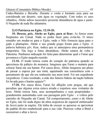 43Gênesis (Comentário Bíblico Moody)
Cades-Barnéia e Berseba. Durante o verão é bastante seca para ser
considerada um deserto, sem água ou vegetação. Com todos os seus
rebanhos, Abrão achou necessário procurar abundância de água e pasto.
O Neguebe de nada lhe adiantaria.
2) O Patriarca no Egito. 12:10-20.
10. Desceu, pois, Abrão ao Egito, para aí ficar. As fomes eram
freqüentes em Canaã. Nada se podia fazer para evitá-las. O único
remédio era mudar-se para o Egito, onde o Nilo fornecia água para o
gado e plantações. Abrão e seu grande grupo foram para o Egito. A
palavra hebraica gur, ficar, indica que se antecipava uma permanência
temporária. Tão logo a fome abrandasse, Abrão estaria de volta à
Palestina. Nenhuma indicação foi feita para determinar qual o Faraó que
governava o Egito naquela ocasião.
11-16. O medo tomou conta do coração do patriarca quando se
aproximou do palácio do monarca. Imaginou que Faraó o mataria para
colocar Sarai em seu harém. Por causa disso, Abrão imaginou um plano
de passar a esposa por sua irmã, aquietando sua consciência com o
pensamento de que ela era realmente sua meia irmã. Foi um expediente
vergonhoso. Como resultado, a mãe dos futuros líderes da nação hebréia
foi levada para o harém egípcio"!
17-20. Por causa disso, Faraó foi afligido com pragas, até que
percebeu que alguma coisa estava errada e expulsou seus visitantes da
terra. Abrão tomou Sara, seus acompanhantes e suas propriedades -
grandemente aumentadas com sua passagem pelo Egito - e voltou pelo
caminho do Neguebe até Canaã. Tal comportamento, como o de Abrão
no Egito, não foi nada digno da alma majestosa do especial embaixador
de Jeová junto às nações. Ele tinha de crescer se quisesse se aproximar
do padrão divino estabelecido para a sua vida. Precisou voltar a Betel e
reconstruir o altar a Jeová.
 